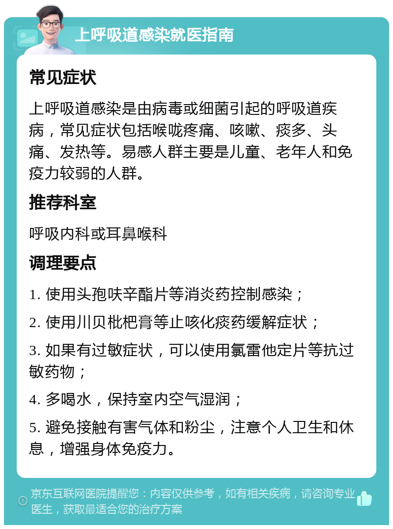 上呼吸道感染就医指南 常见症状 上呼吸道感染是由病毒或细菌引起的呼吸道疾病，常见症状包括喉咙疼痛、咳嗽、痰多、头痛、发热等。易感人群主要是儿童、老年人和免疫力较弱的人群。 推荐科室 呼吸内科或耳鼻喉科 调理要点 1. 使用头孢呋辛酯片等消炎药控制感染； 2. 使用川贝枇杷膏等止咳化痰药缓解症状； 3. 如果有过敏症状，可以使用氯雷他定片等抗过敏药物； 4. 多喝水，保持室内空气湿润； 5. 避免接触有害气体和粉尘，注意个人卫生和休息，增强身体免疫力。