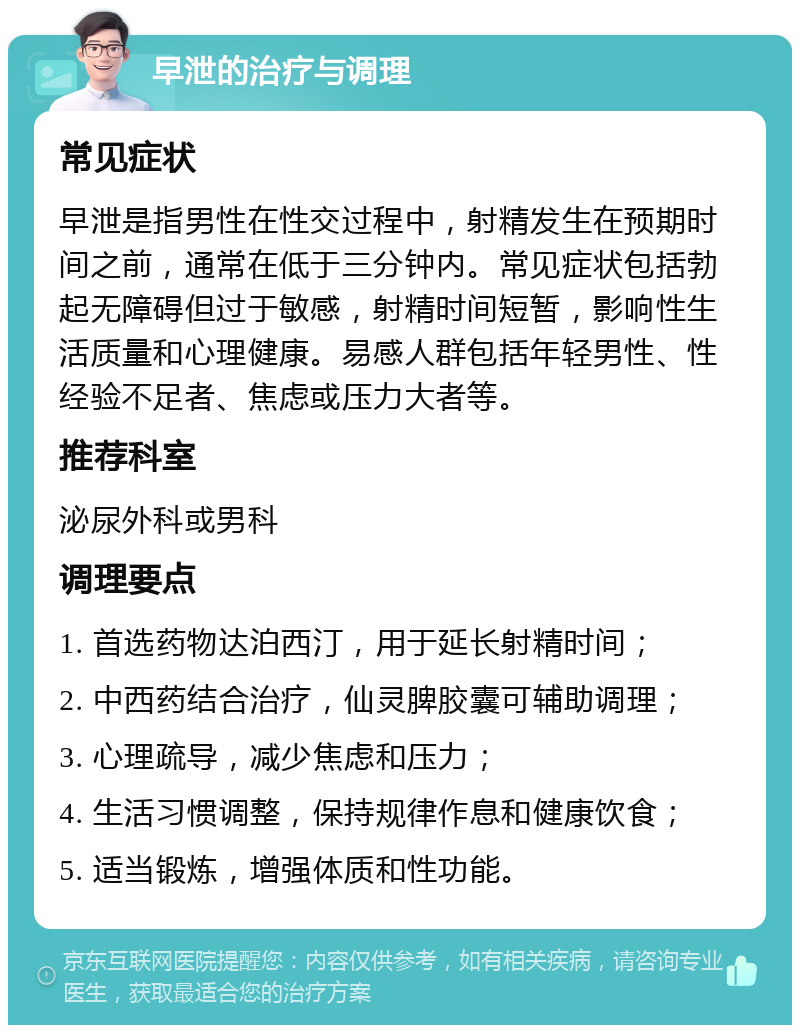 早泄的治疗与调理 常见症状 早泄是指男性在性交过程中，射精发生在预期时间之前，通常在低于三分钟内。常见症状包括勃起无障碍但过于敏感，射精时间短暂，影响性生活质量和心理健康。易感人群包括年轻男性、性经验不足者、焦虑或压力大者等。 推荐科室 泌尿外科或男科 调理要点 1. 首选药物达泊西汀，用于延长射精时间； 2. 中西药结合治疗，仙灵脾胶囊可辅助调理； 3. 心理疏导，减少焦虑和压力； 4. 生活习惯调整，保持规律作息和健康饮食； 5. 适当锻炼，增强体质和性功能。