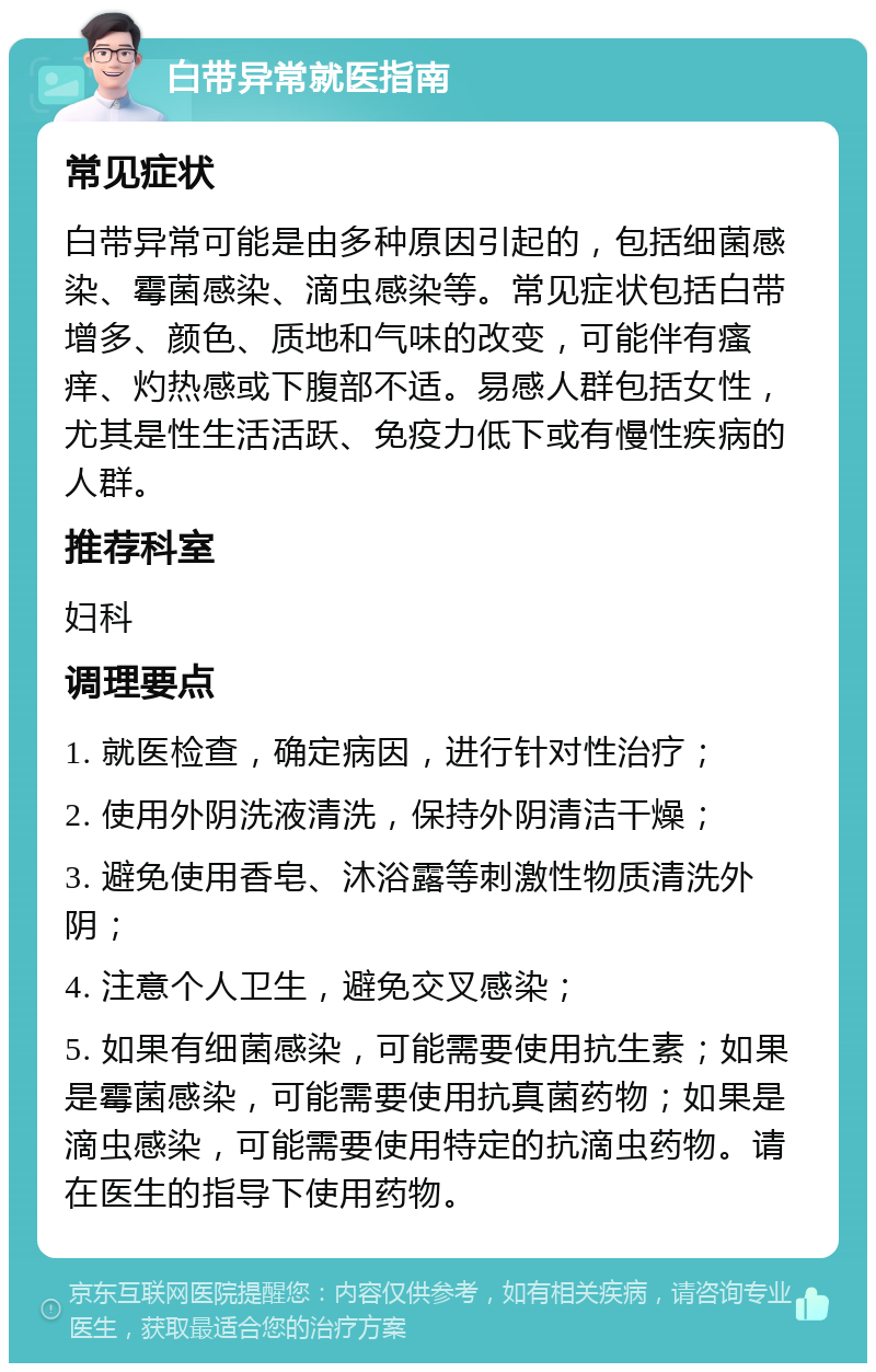 白带异常就医指南 常见症状 白带异常可能是由多种原因引起的，包括细菌感染、霉菌感染、滴虫感染等。常见症状包括白带增多、颜色、质地和气味的改变，可能伴有瘙痒、灼热感或下腹部不适。易感人群包括女性，尤其是性生活活跃、免疫力低下或有慢性疾病的人群。 推荐科室 妇科 调理要点 1. 就医检查，确定病因，进行针对性治疗； 2. 使用外阴洗液清洗，保持外阴清洁干燥； 3. 避免使用香皂、沐浴露等刺激性物质清洗外阴； 4. 注意个人卫生，避免交叉感染； 5. 如果有细菌感染，可能需要使用抗生素；如果是霉菌感染，可能需要使用抗真菌药物；如果是滴虫感染，可能需要使用特定的抗滴虫药物。请在医生的指导下使用药物。