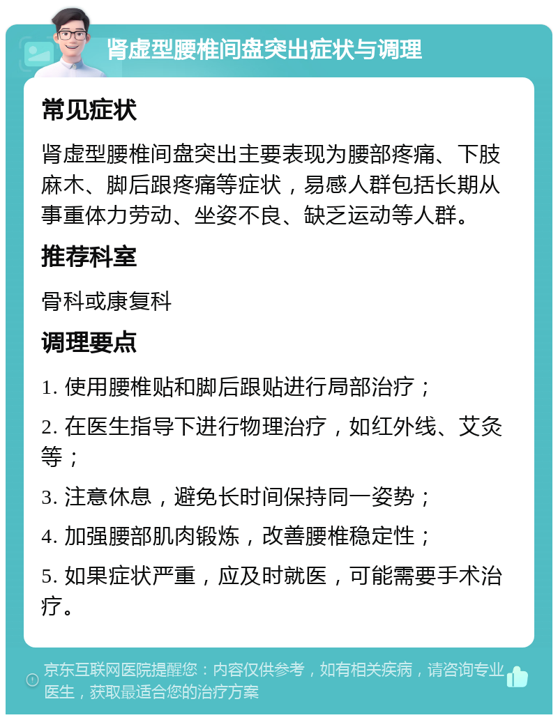 肾虚型腰椎间盘突出症状与调理 常见症状 肾虚型腰椎间盘突出主要表现为腰部疼痛、下肢麻木、脚后跟疼痛等症状，易感人群包括长期从事重体力劳动、坐姿不良、缺乏运动等人群。 推荐科室 骨科或康复科 调理要点 1. 使用腰椎贴和脚后跟贴进行局部治疗； 2. 在医生指导下进行物理治疗，如红外线、艾灸等； 3. 注意休息，避免长时间保持同一姿势； 4. 加强腰部肌肉锻炼，改善腰椎稳定性； 5. 如果症状严重，应及时就医，可能需要手术治疗。