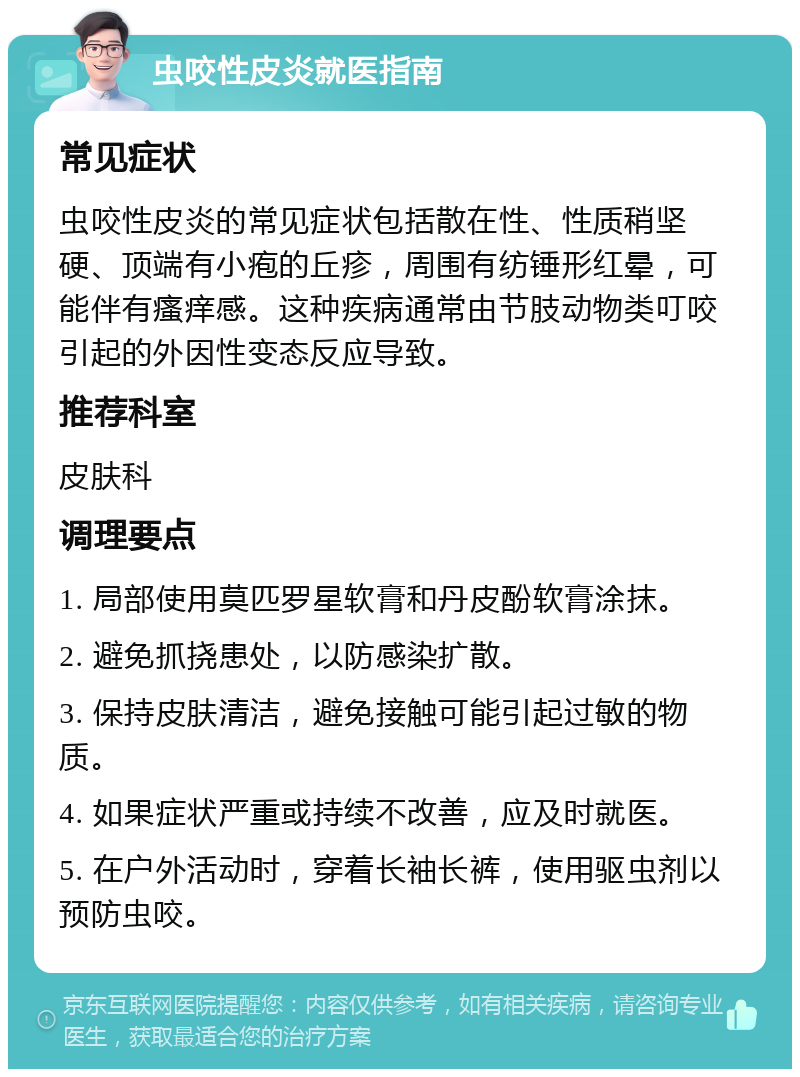 虫咬性皮炎就医指南 常见症状 虫咬性皮炎的常见症状包括散在性、性质稍坚硬、顶端有小疱的丘疹，周围有纺锤形红晕，可能伴有瘙痒感。这种疾病通常由节肢动物类叮咬引起的外因性变态反应导致。 推荐科室 皮肤科 调理要点 1. 局部使用莫匹罗星软膏和丹皮酚软膏涂抹。 2. 避免抓挠患处，以防感染扩散。 3. 保持皮肤清洁，避免接触可能引起过敏的物质。 4. 如果症状严重或持续不改善，应及时就医。 5. 在户外活动时，穿着长袖长裤，使用驱虫剂以预防虫咬。