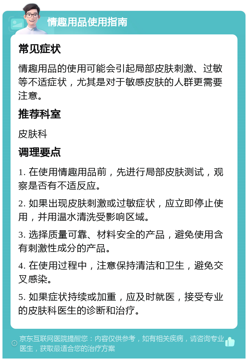 情趣用品使用指南 常见症状 情趣用品的使用可能会引起局部皮肤刺激、过敏等不适症状，尤其是对于敏感皮肤的人群更需要注意。 推荐科室 皮肤科 调理要点 1. 在使用情趣用品前，先进行局部皮肤测试，观察是否有不适反应。 2. 如果出现皮肤刺激或过敏症状，应立即停止使用，并用温水清洗受影响区域。 3. 选择质量可靠、材料安全的产品，避免使用含有刺激性成分的产品。 4. 在使用过程中，注意保持清洁和卫生，避免交叉感染。 5. 如果症状持续或加重，应及时就医，接受专业的皮肤科医生的诊断和治疗。