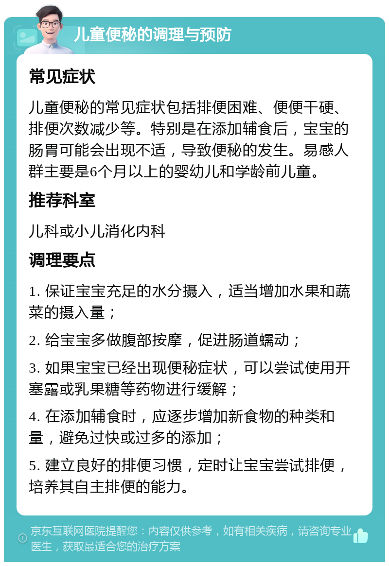 儿童便秘的调理与预防 常见症状 儿童便秘的常见症状包括排便困难、便便干硬、排便次数减少等。特别是在添加辅食后，宝宝的肠胃可能会出现不适，导致便秘的发生。易感人群主要是6个月以上的婴幼儿和学龄前儿童。 推荐科室 儿科或小儿消化内科 调理要点 1. 保证宝宝充足的水分摄入，适当增加水果和蔬菜的摄入量； 2. 给宝宝多做腹部按摩，促进肠道蠕动； 3. 如果宝宝已经出现便秘症状，可以尝试使用开塞露或乳果糖等药物进行缓解； 4. 在添加辅食时，应逐步增加新食物的种类和量，避免过快或过多的添加； 5. 建立良好的排便习惯，定时让宝宝尝试排便，培养其自主排便的能力。