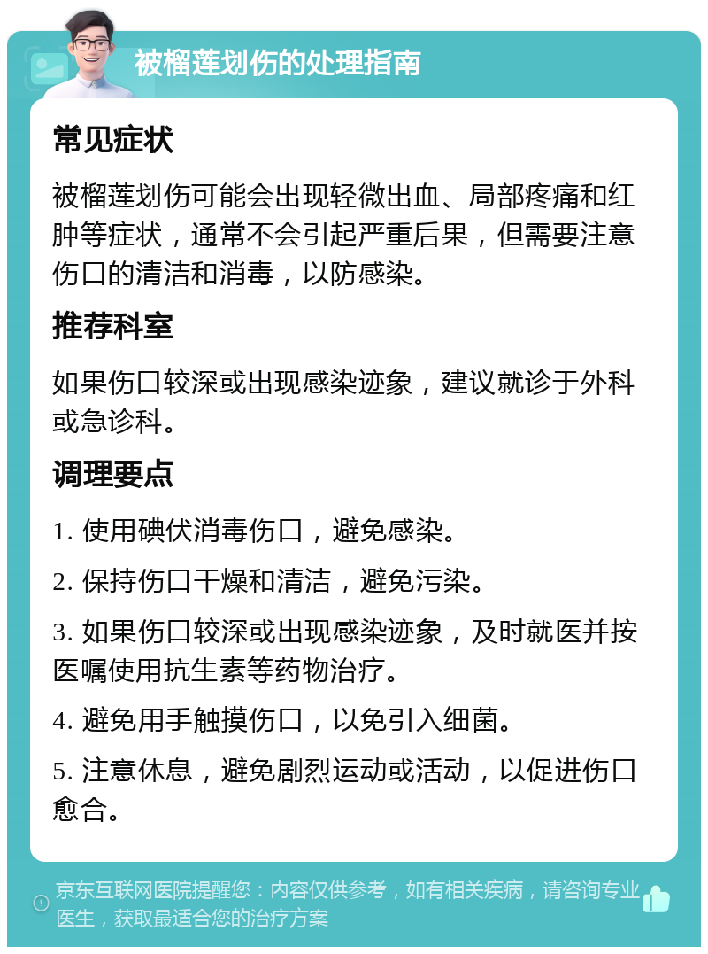 被榴莲划伤的处理指南 常见症状 被榴莲划伤可能会出现轻微出血、局部疼痛和红肿等症状，通常不会引起严重后果，但需要注意伤口的清洁和消毒，以防感染。 推荐科室 如果伤口较深或出现感染迹象，建议就诊于外科或急诊科。 调理要点 1. 使用碘伏消毒伤口，避免感染。 2. 保持伤口干燥和清洁，避免污染。 3. 如果伤口较深或出现感染迹象，及时就医并按医嘱使用抗生素等药物治疗。 4. 避免用手触摸伤口，以免引入细菌。 5. 注意休息，避免剧烈运动或活动，以促进伤口愈合。