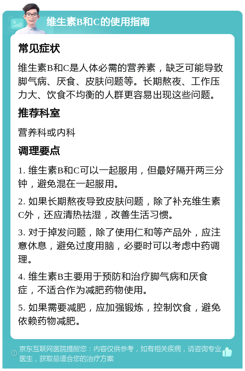 维生素B和C的使用指南 常见症状 维生素B和C是人体必需的营养素，缺乏可能导致脚气病、厌食、皮肤问题等。长期熬夜、工作压力大、饮食不均衡的人群更容易出现这些问题。 推荐科室 营养科或内科 调理要点 1. 维生素B和C可以一起服用，但最好隔开两三分钟，避免混在一起服用。 2. 如果长期熬夜导致皮肤问题，除了补充维生素C外，还应清热祛湿，改善生活习惯。 3. 对于掉发问题，除了使用仁和等产品外，应注意休息，避免过度用脑，必要时可以考虑中药调理。 4. 维生素B主要用于预防和治疗脚气病和厌食症，不适合作为减肥药物使用。 5. 如果需要减肥，应加强锻炼，控制饮食，避免依赖药物减肥。