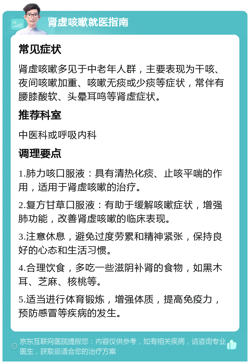 肾虚咳嗽就医指南 常见症状 肾虚咳嗽多见于中老年人群，主要表现为干咳、夜间咳嗽加重、咳嗽无痰或少痰等症状，常伴有腰膝酸软、头晕耳鸣等肾虚症状。 推荐科室 中医科或呼吸内科 调理要点 1.肺力咳口服液：具有清热化痰、止咳平喘的作用，适用于肾虚咳嗽的治疗。 2.复方甘草口服液：有助于缓解咳嗽症状，增强肺功能，改善肾虚咳嗽的临床表现。 3.注意休息，避免过度劳累和精神紧张，保持良好的心态和生活习惯。 4.合理饮食，多吃一些滋阴补肾的食物，如黑木耳、芝麻、核桃等。 5.适当进行体育锻炼，增强体质，提高免疫力，预防感冒等疾病的发生。