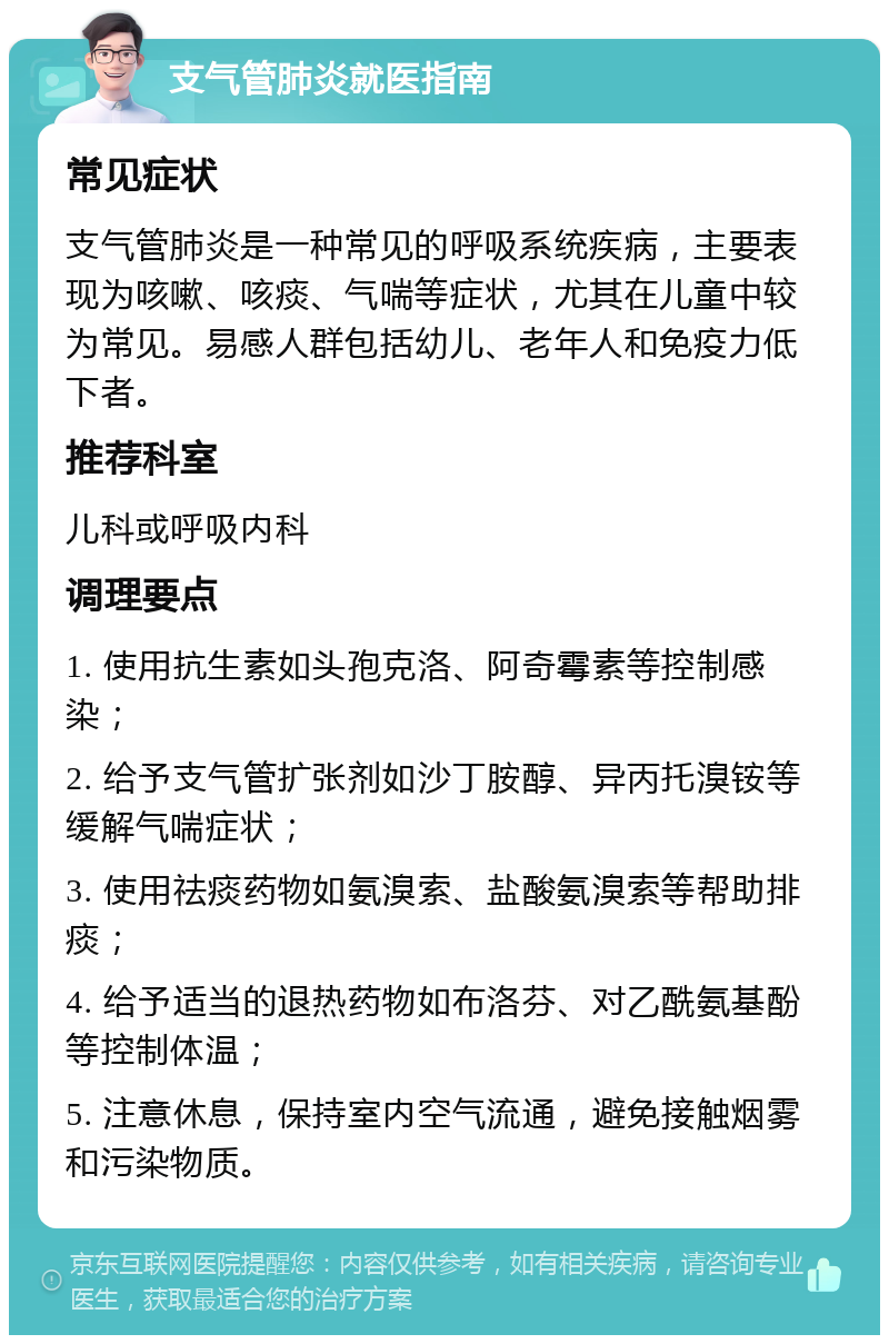 支气管肺炎就医指南 常见症状 支气管肺炎是一种常见的呼吸系统疾病，主要表现为咳嗽、咳痰、气喘等症状，尤其在儿童中较为常见。易感人群包括幼儿、老年人和免疫力低下者。 推荐科室 儿科或呼吸内科 调理要点 1. 使用抗生素如头孢克洛、阿奇霉素等控制感染； 2. 给予支气管扩张剂如沙丁胺醇、异丙托溴铵等缓解气喘症状； 3. 使用祛痰药物如氨溴索、盐酸氨溴索等帮助排痰； 4. 给予适当的退热药物如布洛芬、对乙酰氨基酚等控制体温； 5. 注意休息，保持室内空气流通，避免接触烟雾和污染物质。