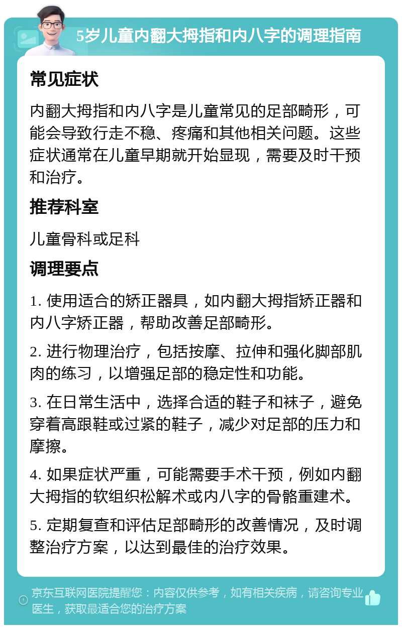 5岁儿童内翻大拇指和内八字的调理指南 常见症状 内翻大拇指和内八字是儿童常见的足部畸形，可能会导致行走不稳、疼痛和其他相关问题。这些症状通常在儿童早期就开始显现，需要及时干预和治疗。 推荐科室 儿童骨科或足科 调理要点 1. 使用适合的矫正器具，如内翻大拇指矫正器和内八字矫正器，帮助改善足部畸形。 2. 进行物理治疗，包括按摩、拉伸和强化脚部肌肉的练习，以增强足部的稳定性和功能。 3. 在日常生活中，选择合适的鞋子和袜子，避免穿着高跟鞋或过紧的鞋子，减少对足部的压力和摩擦。 4. 如果症状严重，可能需要手术干预，例如内翻大拇指的软组织松解术或内八字的骨骼重建术。 5. 定期复查和评估足部畸形的改善情况，及时调整治疗方案，以达到最佳的治疗效果。