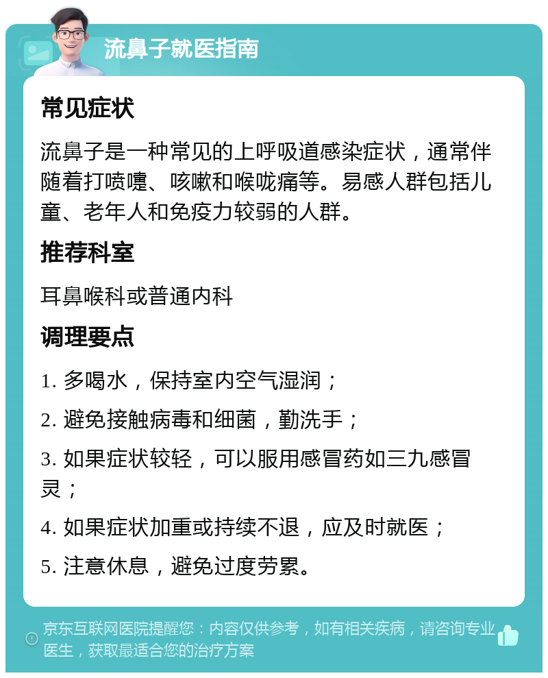 流鼻子就医指南 常见症状 流鼻子是一种常见的上呼吸道感染症状，通常伴随着打喷嚏、咳嗽和喉咙痛等。易感人群包括儿童、老年人和免疫力较弱的人群。 推荐科室 耳鼻喉科或普通内科 调理要点 1. 多喝水，保持室内空气湿润； 2. 避免接触病毒和细菌，勤洗手； 3. 如果症状较轻，可以服用感冒药如三九感冒灵； 4. 如果症状加重或持续不退，应及时就医； 5. 注意休息，避免过度劳累。