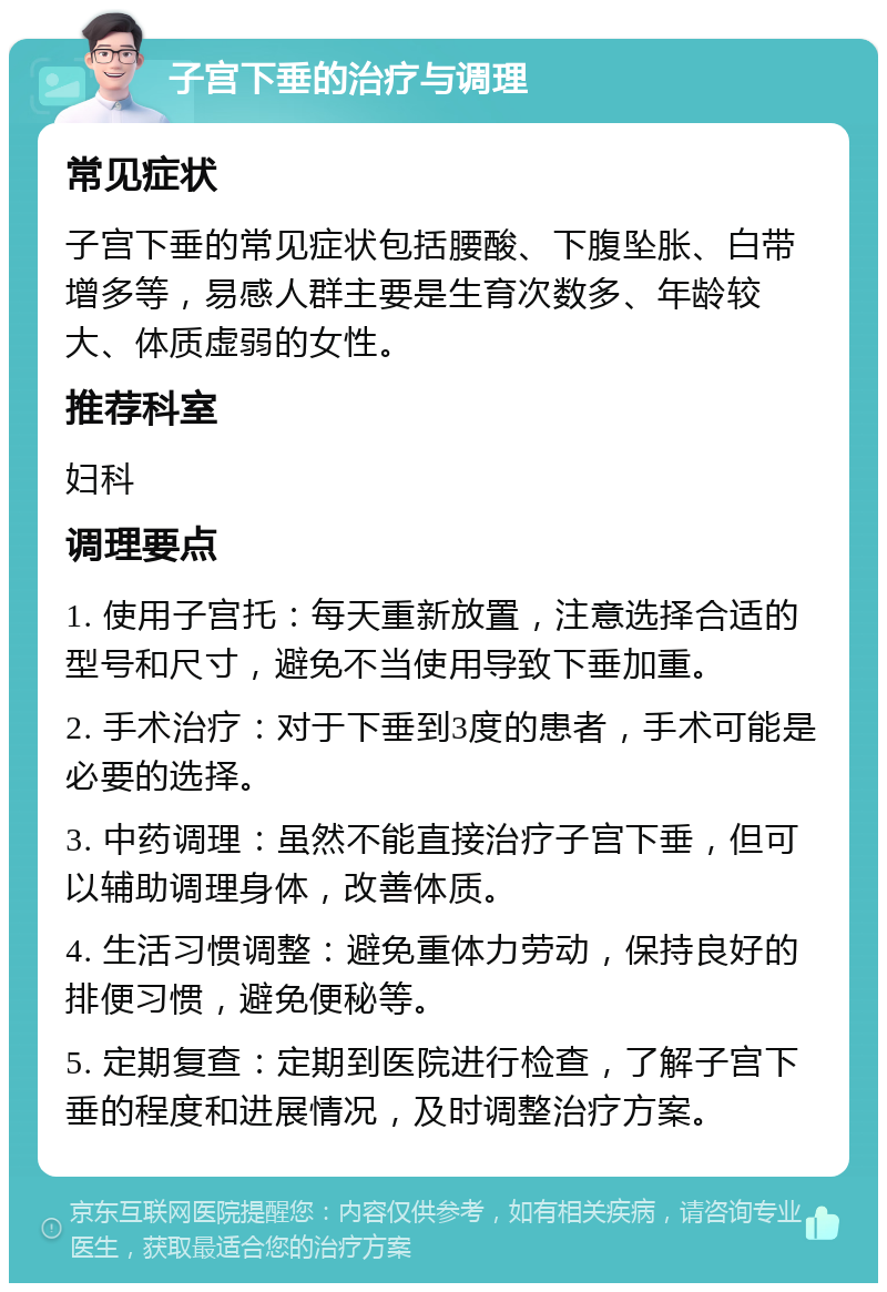 子宫下垂的治疗与调理 常见症状 子宫下垂的常见症状包括腰酸、下腹坠胀、白带增多等，易感人群主要是生育次数多、年龄较大、体质虚弱的女性。 推荐科室 妇科 调理要点 1. 使用子宫托：每天重新放置，注意选择合适的型号和尺寸，避免不当使用导致下垂加重。 2. 手术治疗：对于下垂到3度的患者，手术可能是必要的选择。 3. 中药调理：虽然不能直接治疗子宫下垂，但可以辅助调理身体，改善体质。 4. 生活习惯调整：避免重体力劳动，保持良好的排便习惯，避免便秘等。 5. 定期复查：定期到医院进行检查，了解子宫下垂的程度和进展情况，及时调整治疗方案。