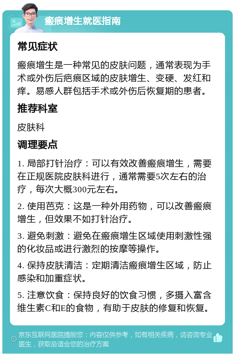 瘢痕增生就医指南 常见症状 瘢痕增生是一种常见的皮肤问题，通常表现为手术或外伤后疤痕区域的皮肤增生、变硬、发红和痒。易感人群包括手术或外伤后恢复期的患者。 推荐科室 皮肤科 调理要点 1. 局部打针治疗：可以有效改善瘢痕增生，需要在正规医院皮肤科进行，通常需要5次左右的治疗，每次大概300元左右。 2. 使用芭克：这是一种外用药物，可以改善瘢痕增生，但效果不如打针治疗。 3. 避免刺激：避免在瘢痕增生区域使用刺激性强的化妆品或进行激烈的按摩等操作。 4. 保持皮肤清洁：定期清洁瘢痕增生区域，防止感染和加重症状。 5. 注意饮食：保持良好的饮食习惯，多摄入富含维生素C和E的食物，有助于皮肤的修复和恢复。