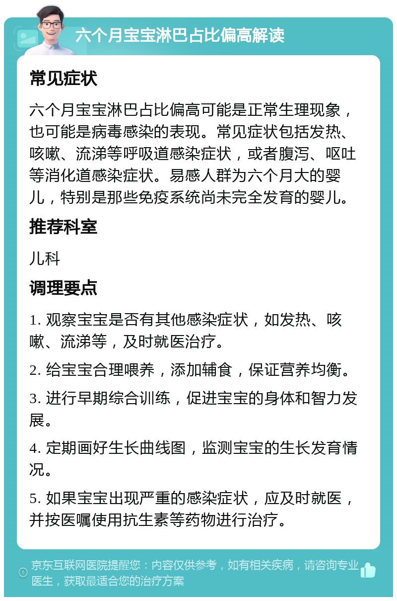 六个月宝宝淋巴占比偏高解读 常见症状 六个月宝宝淋巴占比偏高可能是正常生理现象，也可能是病毒感染的表现。常见症状包括发热、咳嗽、流涕等呼吸道感染症状，或者腹泻、呕吐等消化道感染症状。易感人群为六个月大的婴儿，特别是那些免疫系统尚未完全发育的婴儿。 推荐科室 儿科 调理要点 1. 观察宝宝是否有其他感染症状，如发热、咳嗽、流涕等，及时就医治疗。 2. 给宝宝合理喂养，添加辅食，保证营养均衡。 3. 进行早期综合训练，促进宝宝的身体和智力发展。 4. 定期画好生长曲线图，监测宝宝的生长发育情况。 5. 如果宝宝出现严重的感染症状，应及时就医，并按医嘱使用抗生素等药物进行治疗。