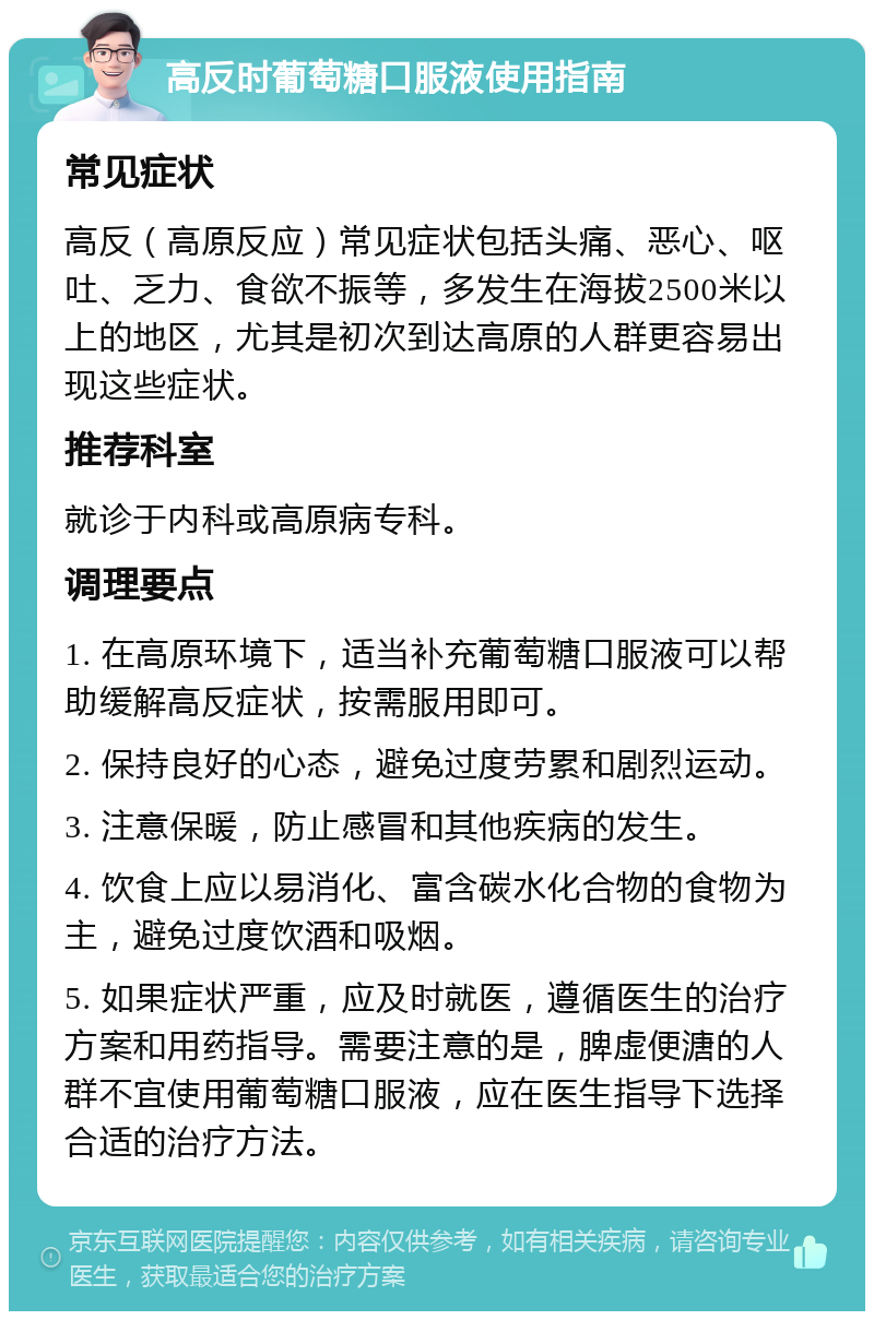 高反时葡萄糖口服液使用指南 常见症状 高反（高原反应）常见症状包括头痛、恶心、呕吐、乏力、食欲不振等，多发生在海拔2500米以上的地区，尤其是初次到达高原的人群更容易出现这些症状。 推荐科室 就诊于内科或高原病专科。 调理要点 1. 在高原环境下，适当补充葡萄糖口服液可以帮助缓解高反症状，按需服用即可。 2. 保持良好的心态，避免过度劳累和剧烈运动。 3. 注意保暖，防止感冒和其他疾病的发生。 4. 饮食上应以易消化、富含碳水化合物的食物为主，避免过度饮酒和吸烟。 5. 如果症状严重，应及时就医，遵循医生的治疗方案和用药指导。需要注意的是，脾虚便溏的人群不宜使用葡萄糖口服液，应在医生指导下选择合适的治疗方法。