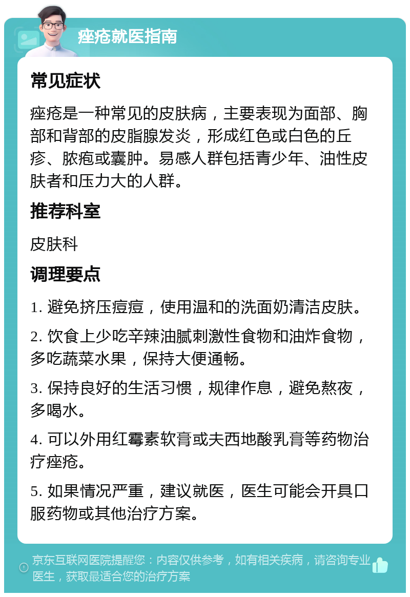 痤疮就医指南 常见症状 痤疮是一种常见的皮肤病，主要表现为面部、胸部和背部的皮脂腺发炎，形成红色或白色的丘疹、脓疱或囊肿。易感人群包括青少年、油性皮肤者和压力大的人群。 推荐科室 皮肤科 调理要点 1. 避免挤压痘痘，使用温和的洗面奶清洁皮肤。 2. 饮食上少吃辛辣油腻刺激性食物和油炸食物，多吃蔬菜水果，保持大便通畅。 3. 保持良好的生活习惯，规律作息，避免熬夜，多喝水。 4. 可以外用红霉素软膏或夫西地酸乳膏等药物治疗痤疮。 5. 如果情况严重，建议就医，医生可能会开具口服药物或其他治疗方案。