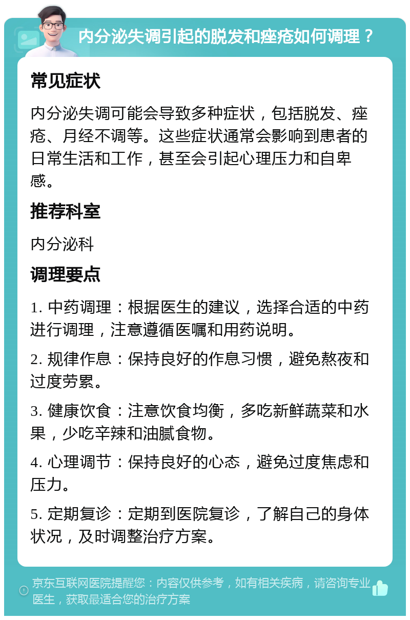 内分泌失调引起的脱发和痤疮如何调理？ 常见症状 内分泌失调可能会导致多种症状，包括脱发、痤疮、月经不调等。这些症状通常会影响到患者的日常生活和工作，甚至会引起心理压力和自卑感。 推荐科室 内分泌科 调理要点 1. 中药调理：根据医生的建议，选择合适的中药进行调理，注意遵循医嘱和用药说明。 2. 规律作息：保持良好的作息习惯，避免熬夜和过度劳累。 3. 健康饮食：注意饮食均衡，多吃新鲜蔬菜和水果，少吃辛辣和油腻食物。 4. 心理调节：保持良好的心态，避免过度焦虑和压力。 5. 定期复诊：定期到医院复诊，了解自己的身体状况，及时调整治疗方案。