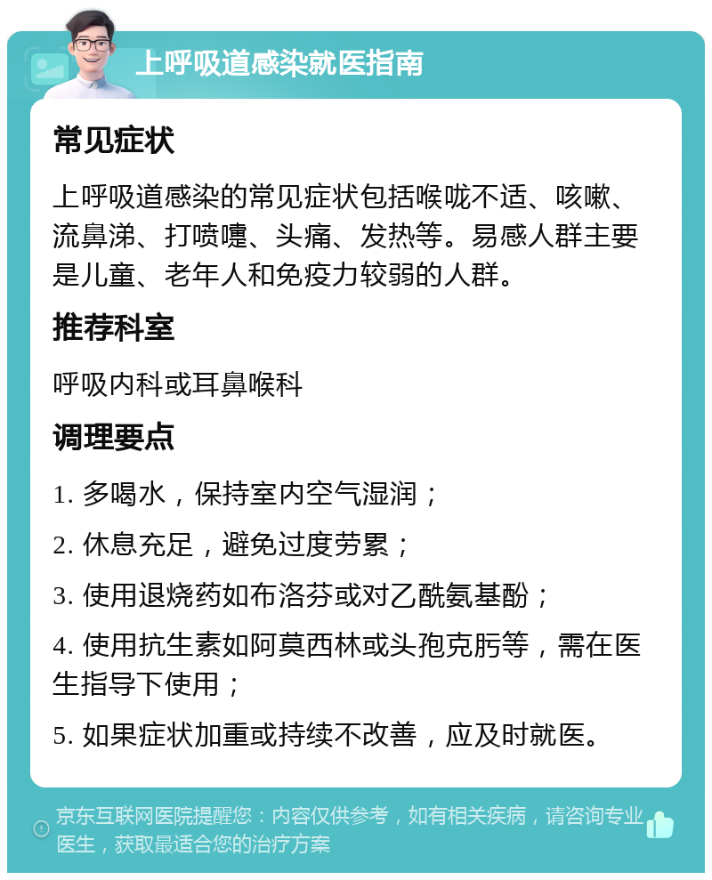 上呼吸道感染就医指南 常见症状 上呼吸道感染的常见症状包括喉咙不适、咳嗽、流鼻涕、打喷嚏、头痛、发热等。易感人群主要是儿童、老年人和免疫力较弱的人群。 推荐科室 呼吸内科或耳鼻喉科 调理要点 1. 多喝水，保持室内空气湿润； 2. 休息充足，避免过度劳累； 3. 使用退烧药如布洛芬或对乙酰氨基酚； 4. 使用抗生素如阿莫西林或头孢克肟等，需在医生指导下使用； 5. 如果症状加重或持续不改善，应及时就医。