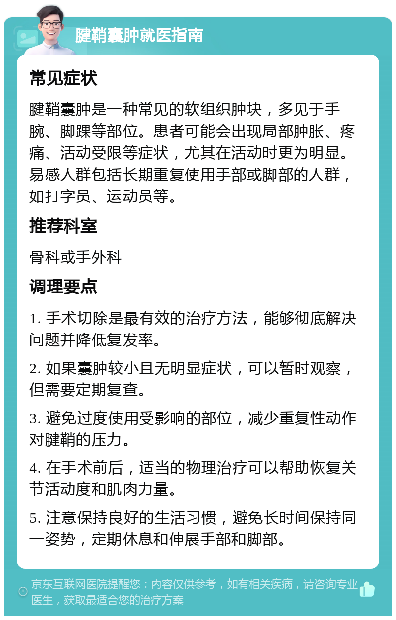 腱鞘囊肿就医指南 常见症状 腱鞘囊肿是一种常见的软组织肿块，多见于手腕、脚踝等部位。患者可能会出现局部肿胀、疼痛、活动受限等症状，尤其在活动时更为明显。易感人群包括长期重复使用手部或脚部的人群，如打字员、运动员等。 推荐科室 骨科或手外科 调理要点 1. 手术切除是最有效的治疗方法，能够彻底解决问题并降低复发率。 2. 如果囊肿较小且无明显症状，可以暂时观察，但需要定期复查。 3. 避免过度使用受影响的部位，减少重复性动作对腱鞘的压力。 4. 在手术前后，适当的物理治疗可以帮助恢复关节活动度和肌肉力量。 5. 注意保持良好的生活习惯，避免长时间保持同一姿势，定期休息和伸展手部和脚部。