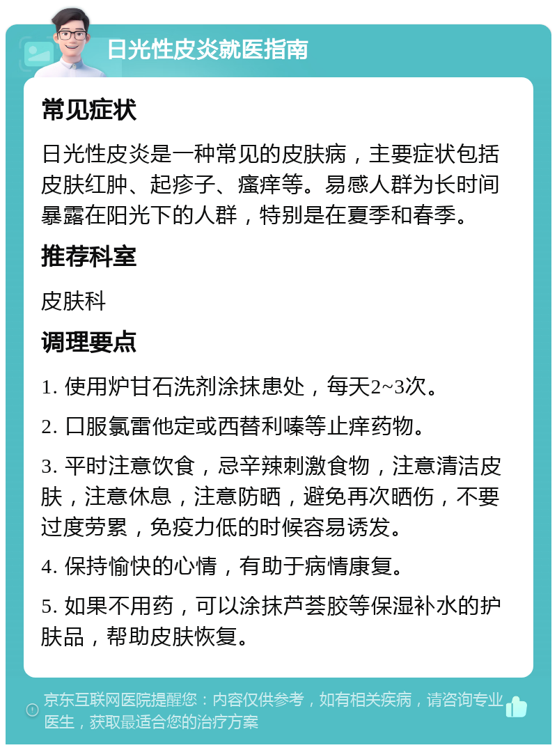 日光性皮炎就医指南 常见症状 日光性皮炎是一种常见的皮肤病，主要症状包括皮肤红肿、起疹子、瘙痒等。易感人群为长时间暴露在阳光下的人群，特别是在夏季和春季。 推荐科室 皮肤科 调理要点 1. 使用炉甘石洗剂涂抹患处，每天2~3次。 2. 口服氯雷他定或西替利嗪等止痒药物。 3. 平时注意饮食，忌辛辣刺激食物，注意清洁皮肤，注意休息，注意防晒，避免再次晒伤，不要过度劳累，免疫力低的时候容易诱发。 4. 保持愉快的心情，有助于病情康复。 5. 如果不用药，可以涂抹芦荟胶等保湿补水的护肤品，帮助皮肤恢复。