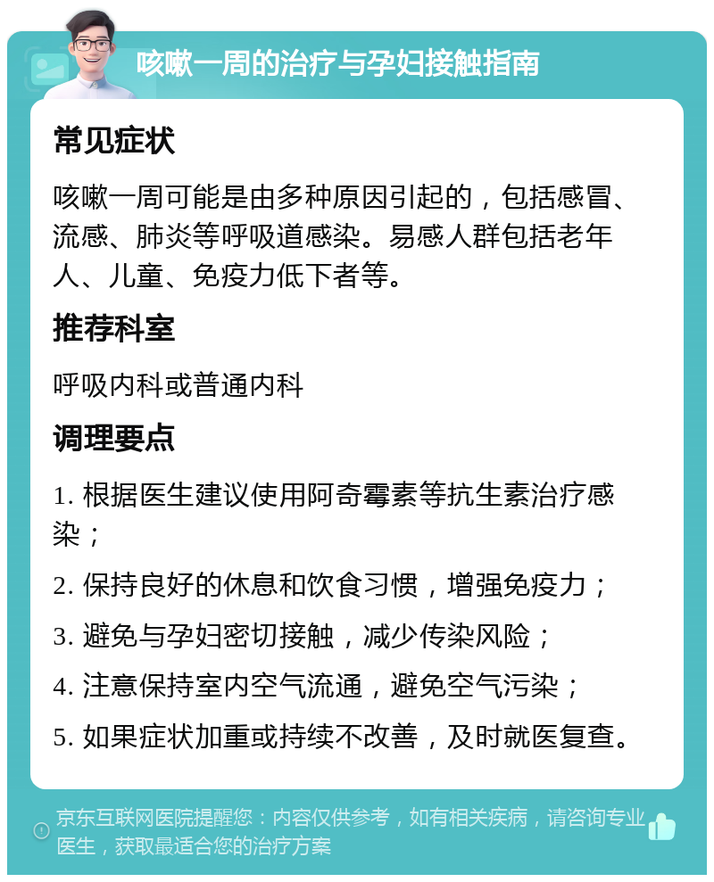 咳嗽一周的治疗与孕妇接触指南 常见症状 咳嗽一周可能是由多种原因引起的，包括感冒、流感、肺炎等呼吸道感染。易感人群包括老年人、儿童、免疫力低下者等。 推荐科室 呼吸内科或普通内科 调理要点 1. 根据医生建议使用阿奇霉素等抗生素治疗感染； 2. 保持良好的休息和饮食习惯，增强免疫力； 3. 避免与孕妇密切接触，减少传染风险； 4. 注意保持室内空气流通，避免空气污染； 5. 如果症状加重或持续不改善，及时就医复查。