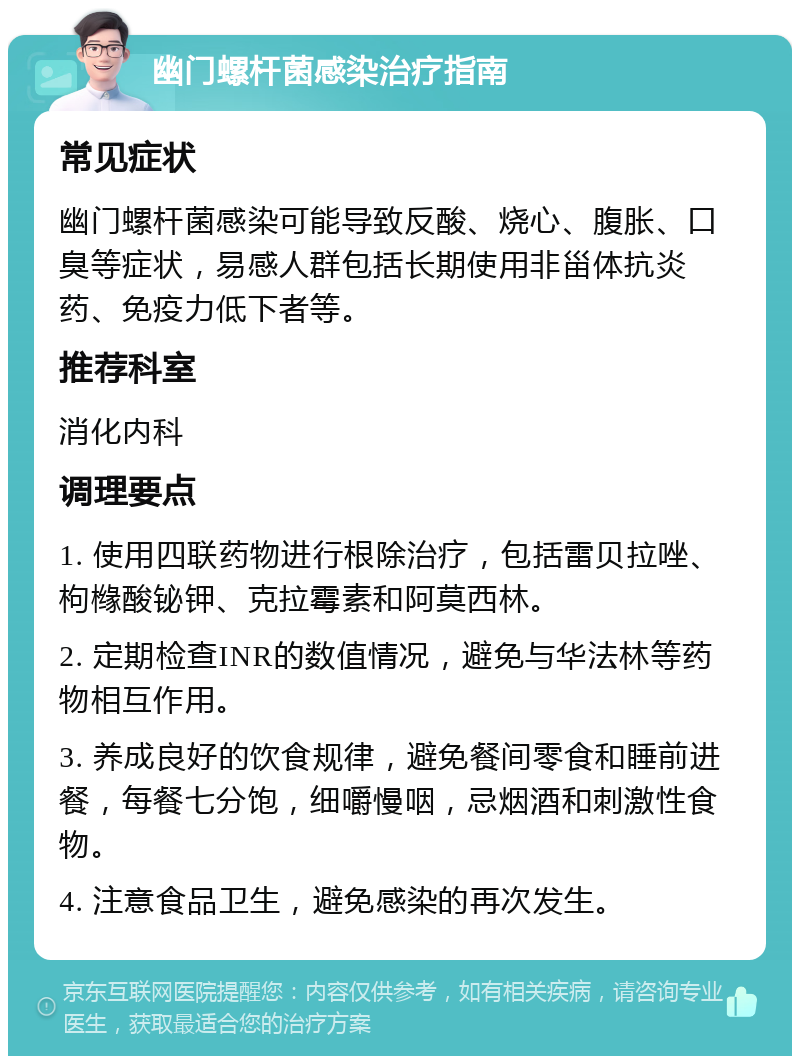 幽门螺杆菌感染治疗指南 常见症状 幽门螺杆菌感染可能导致反酸、烧心、腹胀、口臭等症状，易感人群包括长期使用非甾体抗炎药、免疫力低下者等。 推荐科室 消化内科 调理要点 1. 使用四联药物进行根除治疗，包括雷贝拉唑、枸橼酸铋钾、克拉霉素和阿莫西林。 2. 定期检查INR的数值情况，避免与华法林等药物相互作用。 3. 养成良好的饮食规律，避免餐间零食和睡前进餐，每餐七分饱，细嚼慢咽，忌烟酒和刺激性食物。 4. 注意食品卫生，避免感染的再次发生。