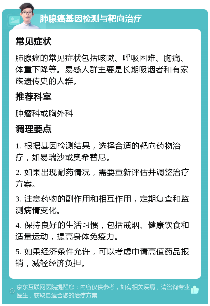 肺腺癌基因检测与靶向治疗 常见症状 肺腺癌的常见症状包括咳嗽、呼吸困难、胸痛、体重下降等。易感人群主要是长期吸烟者和有家族遗传史的人群。 推荐科室 肿瘤科或胸外科 调理要点 1. 根据基因检测结果，选择合适的靶向药物治疗，如易瑞沙或奥希替尼。 2. 如果出现耐药情况，需要重新评估并调整治疗方案。 3. 注意药物的副作用和相互作用，定期复查和监测病情变化。 4. 保持良好的生活习惯，包括戒烟、健康饮食和适量运动，提高身体免疫力。 5. 如果经济条件允许，可以考虑申请高值药品报销，减轻经济负担。