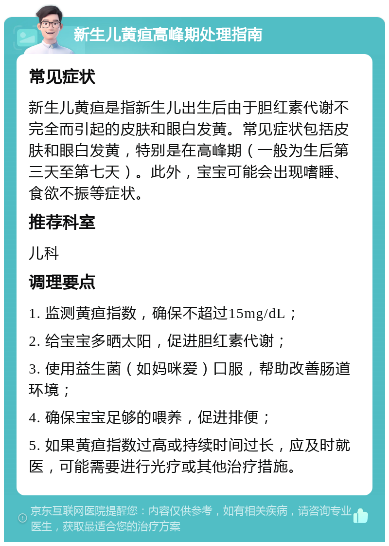 新生儿黄疸高峰期处理指南 常见症状 新生儿黄疸是指新生儿出生后由于胆红素代谢不完全而引起的皮肤和眼白发黄。常见症状包括皮肤和眼白发黄，特别是在高峰期（一般为生后第三天至第七天）。此外，宝宝可能会出现嗜睡、食欲不振等症状。 推荐科室 儿科 调理要点 1. 监测黄疸指数，确保不超过15mg/dL； 2. 给宝宝多晒太阳，促进胆红素代谢； 3. 使用益生菌（如妈咪爱）口服，帮助改善肠道环境； 4. 确保宝宝足够的喂养，促进排便； 5. 如果黄疸指数过高或持续时间过长，应及时就医，可能需要进行光疗或其他治疗措施。