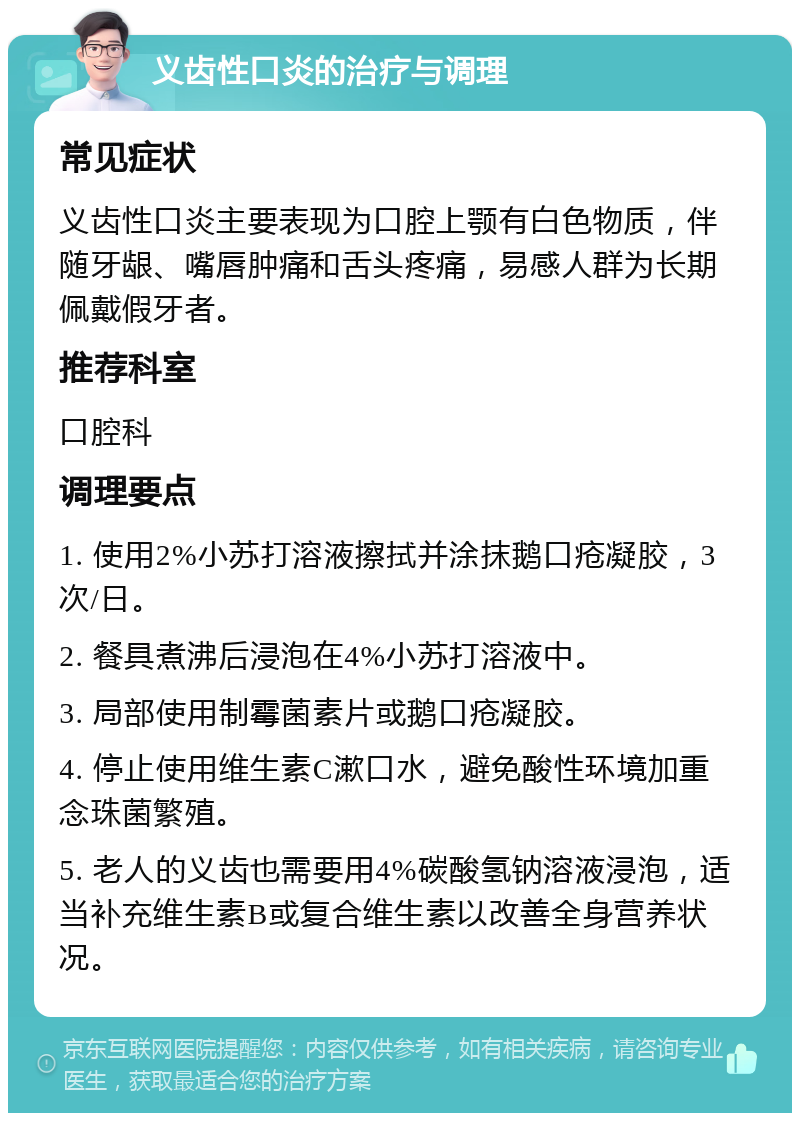 义齿性口炎的治疗与调理 常见症状 义齿性口炎主要表现为口腔上颚有白色物质，伴随牙龈、嘴唇肿痛和舌头疼痛，易感人群为长期佩戴假牙者。 推荐科室 口腔科 调理要点 1. 使用2%小苏打溶液擦拭并涂抹鹅口疮凝胶，3次/日。 2. 餐具煮沸后浸泡在4%小苏打溶液中。 3. 局部使用制霉菌素片或鹅口疮凝胶。 4. 停止使用维生素C漱口水，避免酸性环境加重念珠菌繁殖。 5. 老人的义齿也需要用4%碳酸氢钠溶液浸泡，适当补充维生素B或复合维生素以改善全身营养状况。