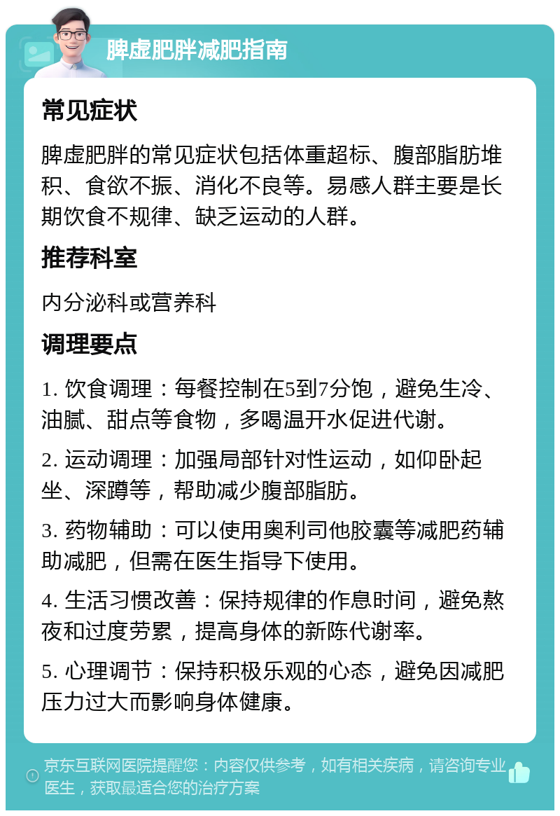 脾虚肥胖减肥指南 常见症状 脾虚肥胖的常见症状包括体重超标、腹部脂肪堆积、食欲不振、消化不良等。易感人群主要是长期饮食不规律、缺乏运动的人群。 推荐科室 内分泌科或营养科 调理要点 1. 饮食调理：每餐控制在5到7分饱，避免生冷、油腻、甜点等食物，多喝温开水促进代谢。 2. 运动调理：加强局部针对性运动，如仰卧起坐、深蹲等，帮助减少腹部脂肪。 3. 药物辅助：可以使用奥利司他胶囊等减肥药辅助减肥，但需在医生指导下使用。 4. 生活习惯改善：保持规律的作息时间，避免熬夜和过度劳累，提高身体的新陈代谢率。 5. 心理调节：保持积极乐观的心态，避免因减肥压力过大而影响身体健康。