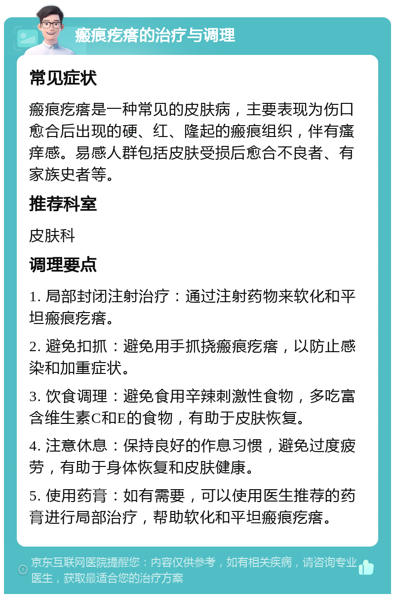 瘢痕疙瘩的治疗与调理 常见症状 瘢痕疙瘩是一种常见的皮肤病，主要表现为伤口愈合后出现的硬、红、隆起的瘢痕组织，伴有瘙痒感。易感人群包括皮肤受损后愈合不良者、有家族史者等。 推荐科室 皮肤科 调理要点 1. 局部封闭注射治疗：通过注射药物来软化和平坦瘢痕疙瘩。 2. 避免扣抓：避免用手抓挠瘢痕疙瘩，以防止感染和加重症状。 3. 饮食调理：避免食用辛辣刺激性食物，多吃富含维生素C和E的食物，有助于皮肤恢复。 4. 注意休息：保持良好的作息习惯，避免过度疲劳，有助于身体恢复和皮肤健康。 5. 使用药膏：如有需要，可以使用医生推荐的药膏进行局部治疗，帮助软化和平坦瘢痕疙瘩。