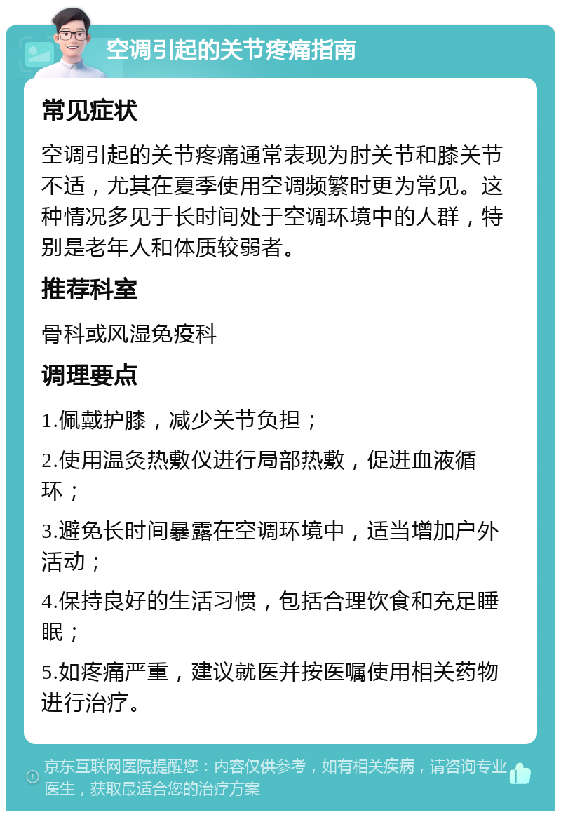 空调引起的关节疼痛指南 常见症状 空调引起的关节疼痛通常表现为肘关节和膝关节不适，尤其在夏季使用空调频繁时更为常见。这种情况多见于长时间处于空调环境中的人群，特别是老年人和体质较弱者。 推荐科室 骨科或风湿免疫科 调理要点 1.佩戴护膝，减少关节负担； 2.使用温灸热敷仪进行局部热敷，促进血液循环； 3.避免长时间暴露在空调环境中，适当增加户外活动； 4.保持良好的生活习惯，包括合理饮食和充足睡眠； 5.如疼痛严重，建议就医并按医嘱使用相关药物进行治疗。