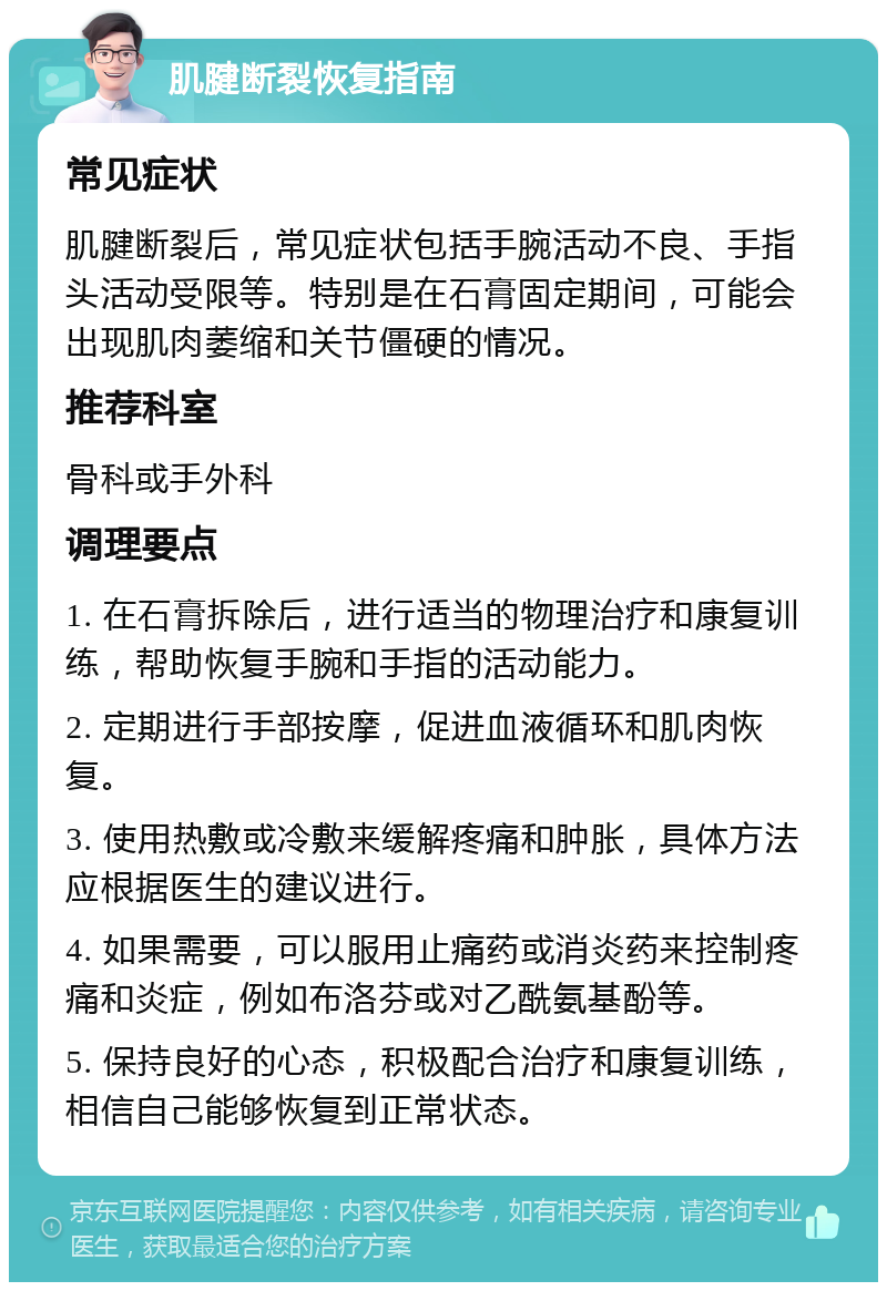 肌腱断裂恢复指南 常见症状 肌腱断裂后，常见症状包括手腕活动不良、手指头活动受限等。特别是在石膏固定期间，可能会出现肌肉萎缩和关节僵硬的情况。 推荐科室 骨科或手外科 调理要点 1. 在石膏拆除后，进行适当的物理治疗和康复训练，帮助恢复手腕和手指的活动能力。 2. 定期进行手部按摩，促进血液循环和肌肉恢复。 3. 使用热敷或冷敷来缓解疼痛和肿胀，具体方法应根据医生的建议进行。 4. 如果需要，可以服用止痛药或消炎药来控制疼痛和炎症，例如布洛芬或对乙酰氨基酚等。 5. 保持良好的心态，积极配合治疗和康复训练，相信自己能够恢复到正常状态。