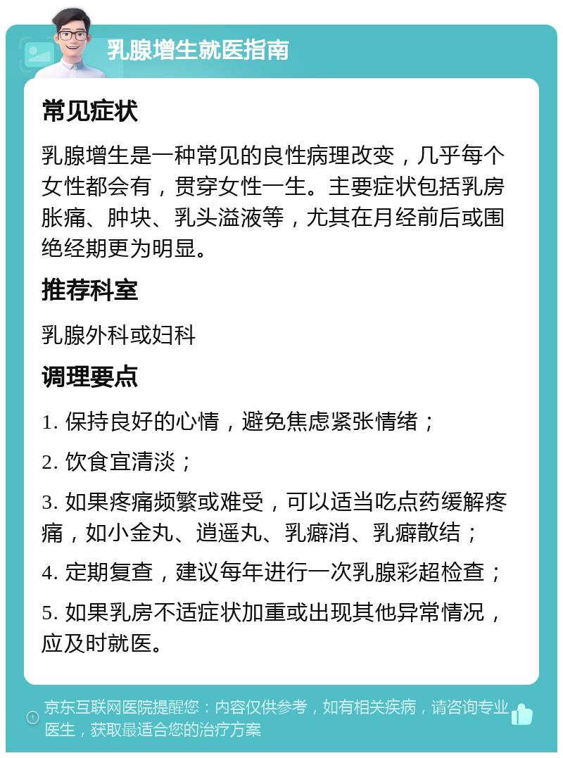 乳腺增生就医指南 常见症状 乳腺增生是一种常见的良性病理改变，几乎每个女性都会有，贯穿女性一生。主要症状包括乳房胀痛、肿块、乳头溢液等，尤其在月经前后或围绝经期更为明显。 推荐科室 乳腺外科或妇科 调理要点 1. 保持良好的心情，避免焦虑紧张情绪； 2. 饮食宜清淡； 3. 如果疼痛频繁或难受，可以适当吃点药缓解疼痛，如小金丸、逍遥丸、乳癖消、乳癖散结； 4. 定期复查，建议每年进行一次乳腺彩超检查； 5. 如果乳房不适症状加重或出现其他异常情况，应及时就医。