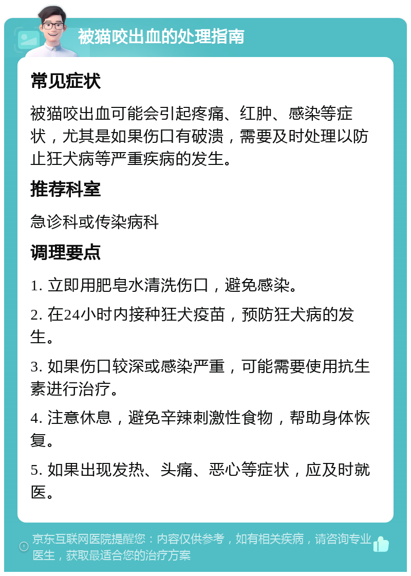 被猫咬出血的处理指南 常见症状 被猫咬出血可能会引起疼痛、红肿、感染等症状，尤其是如果伤口有破溃，需要及时处理以防止狂犬病等严重疾病的发生。 推荐科室 急诊科或传染病科 调理要点 1. 立即用肥皂水清洗伤口，避免感染。 2. 在24小时内接种狂犬疫苗，预防狂犬病的发生。 3. 如果伤口较深或感染严重，可能需要使用抗生素进行治疗。 4. 注意休息，避免辛辣刺激性食物，帮助身体恢复。 5. 如果出现发热、头痛、恶心等症状，应及时就医。