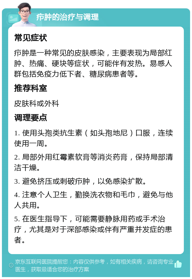 疖肿的治疗与调理 常见症状 疖肿是一种常见的皮肤感染，主要表现为局部红肿、热痛、硬块等症状，可能伴有发热。易感人群包括免疫力低下者、糖尿病患者等。 推荐科室 皮肤科或外科 调理要点 1. 使用头孢类抗生素（如头孢地尼）口服，连续使用一周。 2. 局部外用红霉素软膏等消炎药膏，保持局部清洁干燥。 3. 避免挤压或刺破疖肿，以免感染扩散。 4. 注意个人卫生，勤换洗衣物和毛巾，避免与他人共用。 5. 在医生指导下，可能需要静脉用药或手术治疗，尤其是对于深部感染或伴有严重并发症的患者。