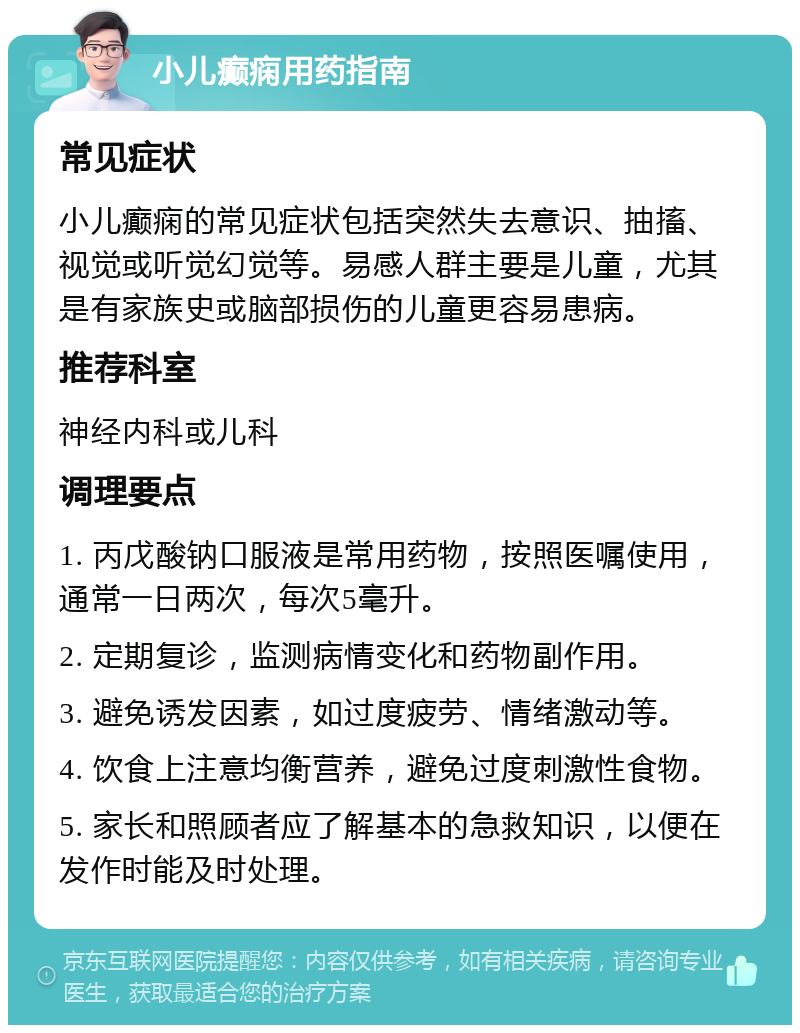 小儿癫痫用药指南 常见症状 小儿癫痫的常见症状包括突然失去意识、抽搐、视觉或听觉幻觉等。易感人群主要是儿童，尤其是有家族史或脑部损伤的儿童更容易患病。 推荐科室 神经内科或儿科 调理要点 1. 丙戊酸钠口服液是常用药物，按照医嘱使用，通常一日两次，每次5毫升。 2. 定期复诊，监测病情变化和药物副作用。 3. 避免诱发因素，如过度疲劳、情绪激动等。 4. 饮食上注意均衡营养，避免过度刺激性食物。 5. 家长和照顾者应了解基本的急救知识，以便在发作时能及时处理。