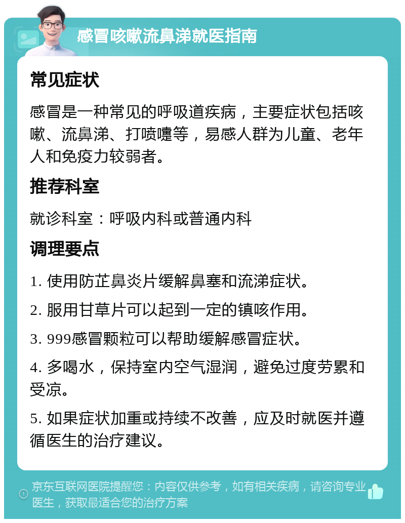 感冒咳嗽流鼻涕就医指南 常见症状 感冒是一种常见的呼吸道疾病，主要症状包括咳嗽、流鼻涕、打喷嚏等，易感人群为儿童、老年人和免疫力较弱者。 推荐科室 就诊科室：呼吸内科或普通内科 调理要点 1. 使用防芷鼻炎片缓解鼻塞和流涕症状。 2. 服用甘草片可以起到一定的镇咳作用。 3. 999感冒颗粒可以帮助缓解感冒症状。 4. 多喝水，保持室内空气湿润，避免过度劳累和受凉。 5. 如果症状加重或持续不改善，应及时就医并遵循医生的治疗建议。