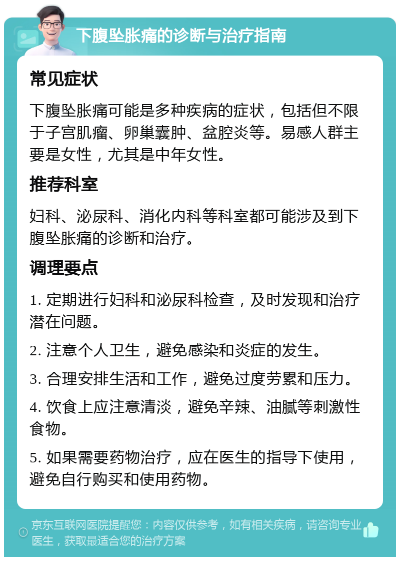 下腹坠胀痛的诊断与治疗指南 常见症状 下腹坠胀痛可能是多种疾病的症状，包括但不限于子宫肌瘤、卵巢囊肿、盆腔炎等。易感人群主要是女性，尤其是中年女性。 推荐科室 妇科、泌尿科、消化内科等科室都可能涉及到下腹坠胀痛的诊断和治疗。 调理要点 1. 定期进行妇科和泌尿科检查，及时发现和治疗潜在问题。 2. 注意个人卫生，避免感染和炎症的发生。 3. 合理安排生活和工作，避免过度劳累和压力。 4. 饮食上应注意清淡，避免辛辣、油腻等刺激性食物。 5. 如果需要药物治疗，应在医生的指导下使用，避免自行购买和使用药物。