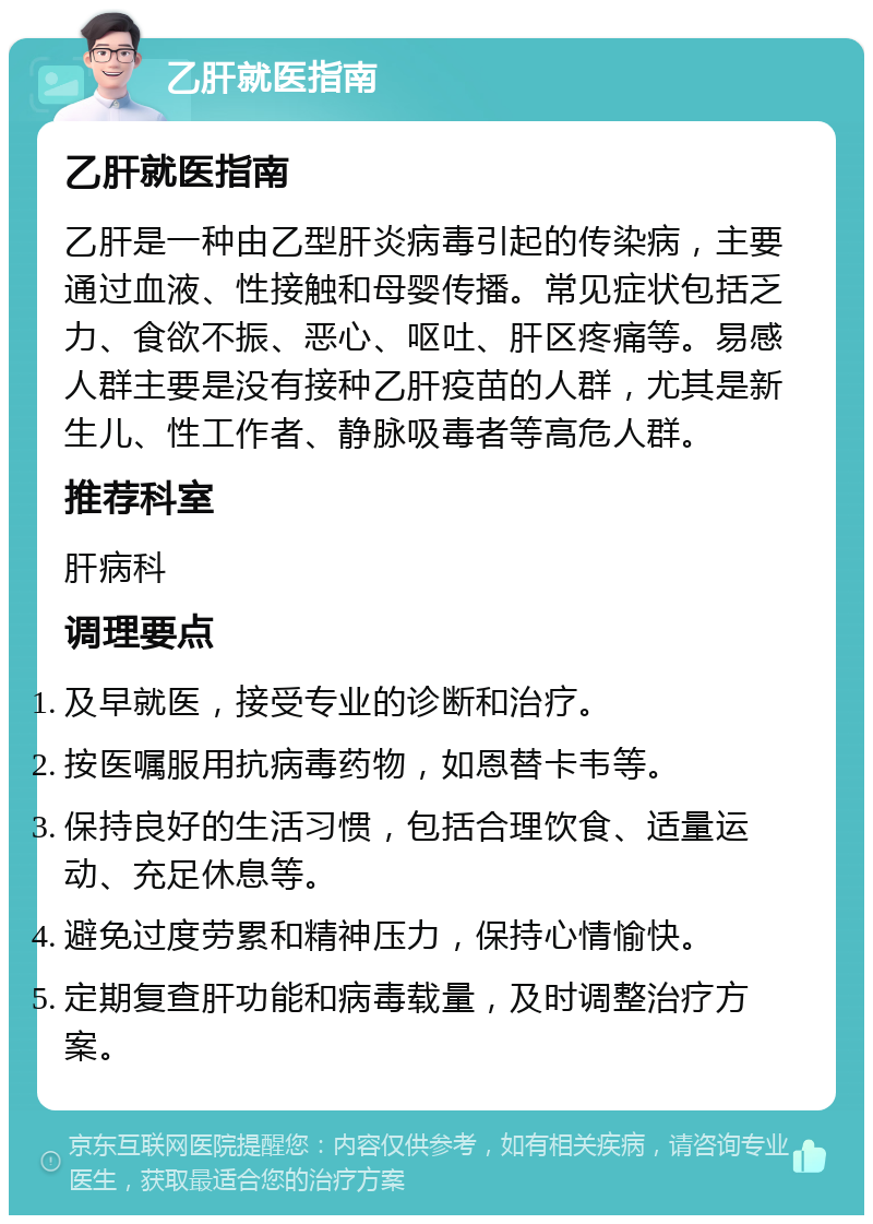 乙肝就医指南 乙肝就医指南 乙肝是一种由乙型肝炎病毒引起的传染病，主要通过血液、性接触和母婴传播。常见症状包括乏力、食欲不振、恶心、呕吐、肝区疼痛等。易感人群主要是没有接种乙肝疫苗的人群，尤其是新生儿、性工作者、静脉吸毒者等高危人群。 推荐科室 肝病科 调理要点 及早就医，接受专业的诊断和治疗。 按医嘱服用抗病毒药物，如恩替卡韦等。 保持良好的生活习惯，包括合理饮食、适量运动、充足休息等。 避免过度劳累和精神压力，保持心情愉快。 定期复查肝功能和病毒载量，及时调整治疗方案。