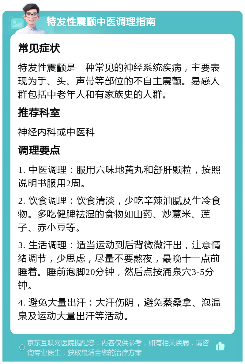 特发性震颤中医调理指南 常见症状 特发性震颤是一种常见的神经系统疾病，主要表现为手、头、声带等部位的不自主震颤。易感人群包括中老年人和有家族史的人群。 推荐科室 神经内科或中医科 调理要点 1. 中医调理：服用六味地黄丸和舒肝颗粒，按照说明书服用2周。 2. 饮食调理：饮食清淡，少吃辛辣油腻及生冷食物。多吃健脾祛湿的食物如山药、炒薏米、莲子、赤小豆等。 3. 生活调理：适当运动到后背微微汗出，注意情绪调节，少思虑，尽量不要熬夜，最晚十一点前睡着。睡前泡脚20分钟，然后点按涌泉穴3-5分钟。 4. 避免大量出汗：大汗伤阴，避免蒸桑拿、泡温泉及运动大量出汗等活动。