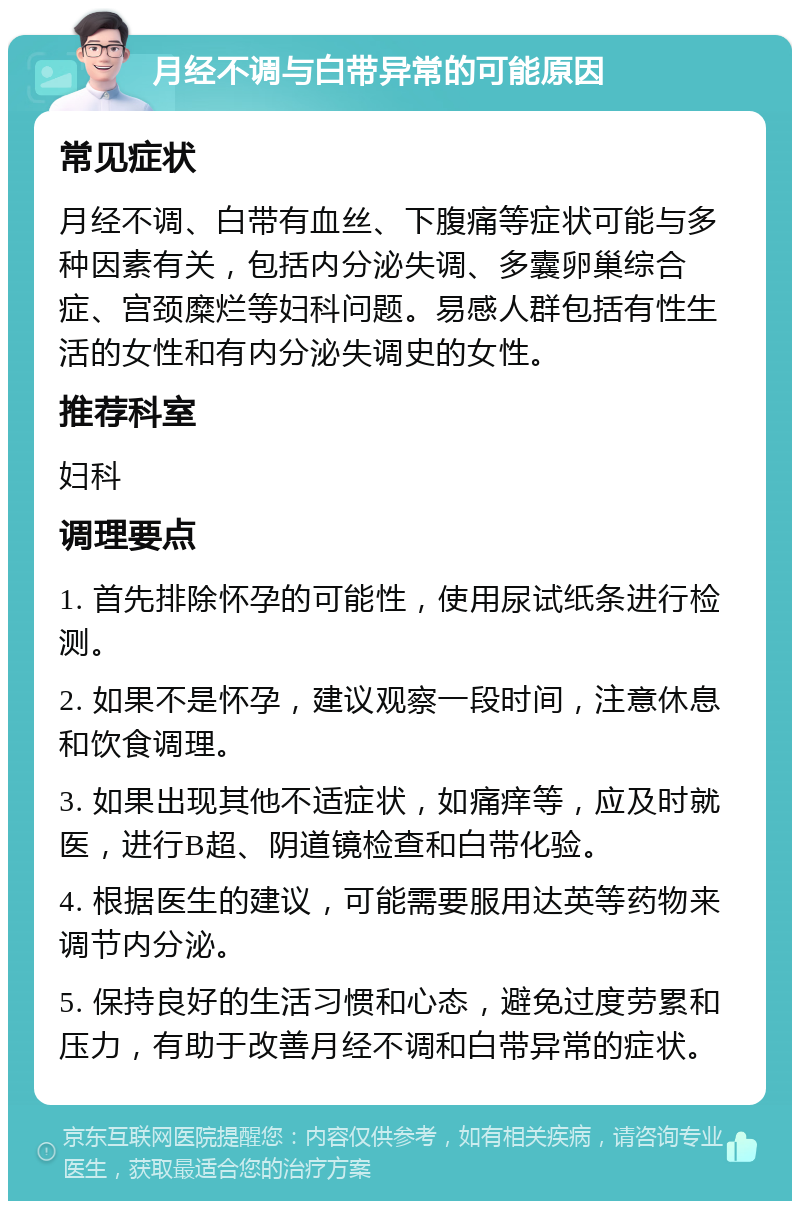 月经不调与白带异常的可能原因 常见症状 月经不调、白带有血丝、下腹痛等症状可能与多种因素有关，包括内分泌失调、多囊卵巢综合症、宫颈糜烂等妇科问题。易感人群包括有性生活的女性和有内分泌失调史的女性。 推荐科室 妇科 调理要点 1. 首先排除怀孕的可能性，使用尿试纸条进行检测。 2. 如果不是怀孕，建议观察一段时间，注意休息和饮食调理。 3. 如果出现其他不适症状，如痛痒等，应及时就医，进行B超、阴道镜检查和白带化验。 4. 根据医生的建议，可能需要服用达英等药物来调节内分泌。 5. 保持良好的生活习惯和心态，避免过度劳累和压力，有助于改善月经不调和白带异常的症状。