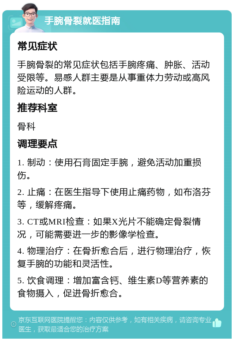 手腕骨裂就医指南 常见症状 手腕骨裂的常见症状包括手腕疼痛、肿胀、活动受限等。易感人群主要是从事重体力劳动或高风险运动的人群。 推荐科室 骨科 调理要点 1. 制动：使用石膏固定手腕，避免活动加重损伤。 2. 止痛：在医生指导下使用止痛药物，如布洛芬等，缓解疼痛。 3. CT或MRI检查：如果X光片不能确定骨裂情况，可能需要进一步的影像学检查。 4. 物理治疗：在骨折愈合后，进行物理治疗，恢复手腕的功能和灵活性。 5. 饮食调理：增加富含钙、维生素D等营养素的食物摄入，促进骨折愈合。