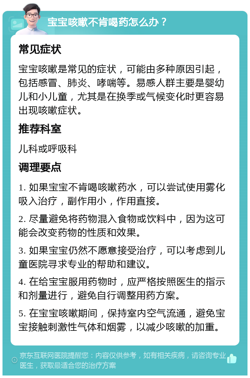 宝宝咳嗽不肯喝药怎么办？ 常见症状 宝宝咳嗽是常见的症状，可能由多种原因引起，包括感冒、肺炎、哮喘等。易感人群主要是婴幼儿和小儿童，尤其是在换季或气候变化时更容易出现咳嗽症状。 推荐科室 儿科或呼吸科 调理要点 1. 如果宝宝不肯喝咳嗽药水，可以尝试使用雾化吸入治疗，副作用小，作用直接。 2. 尽量避免将药物混入食物或饮料中，因为这可能会改变药物的性质和效果。 3. 如果宝宝仍然不愿意接受治疗，可以考虑到儿童医院寻求专业的帮助和建议。 4. 在给宝宝服用药物时，应严格按照医生的指示和剂量进行，避免自行调整用药方案。 5. 在宝宝咳嗽期间，保持室内空气流通，避免宝宝接触刺激性气体和烟雾，以减少咳嗽的加重。