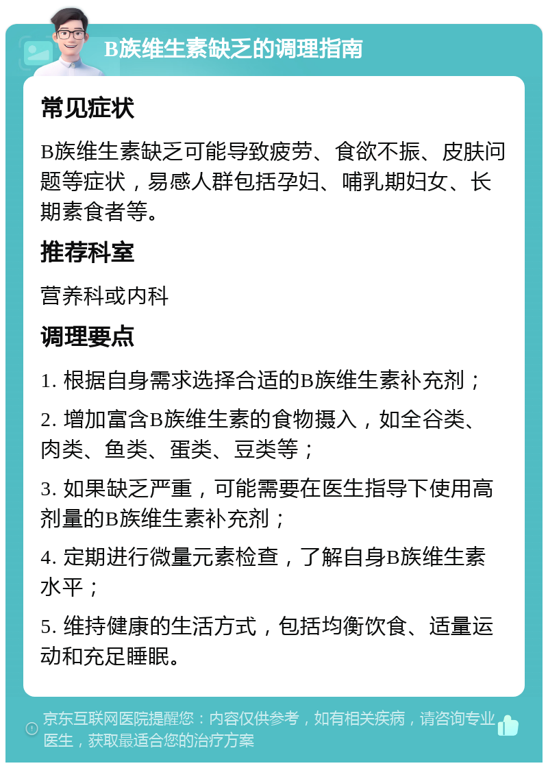 B族维生素缺乏的调理指南 常见症状 B族维生素缺乏可能导致疲劳、食欲不振、皮肤问题等症状，易感人群包括孕妇、哺乳期妇女、长期素食者等。 推荐科室 营养科或内科 调理要点 1. 根据自身需求选择合适的B族维生素补充剂； 2. 增加富含B族维生素的食物摄入，如全谷类、肉类、鱼类、蛋类、豆类等； 3. 如果缺乏严重，可能需要在医生指导下使用高剂量的B族维生素补充剂； 4. 定期进行微量元素检查，了解自身B族维生素水平； 5. 维持健康的生活方式，包括均衡饮食、适量运动和充足睡眠。