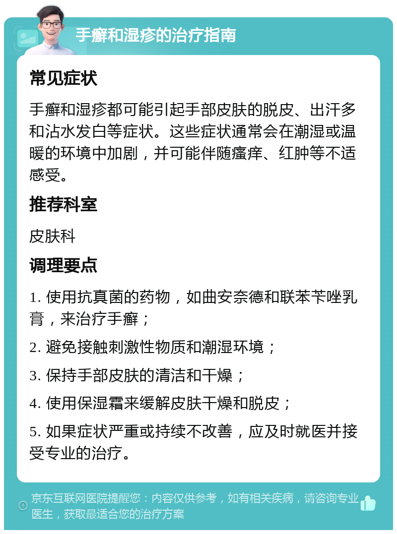 手癣和湿疹的治疗指南 常见症状 手癣和湿疹都可能引起手部皮肤的脱皮、出汗多和沾水发白等症状。这些症状通常会在潮湿或温暖的环境中加剧，并可能伴随瘙痒、红肿等不适感受。 推荐科室 皮肤科 调理要点 1. 使用抗真菌的药物，如曲安奈德和联苯苄唑乳膏，来治疗手癣； 2. 避免接触刺激性物质和潮湿环境； 3. 保持手部皮肤的清洁和干燥； 4. 使用保湿霜来缓解皮肤干燥和脱皮； 5. 如果症状严重或持续不改善，应及时就医并接受专业的治疗。