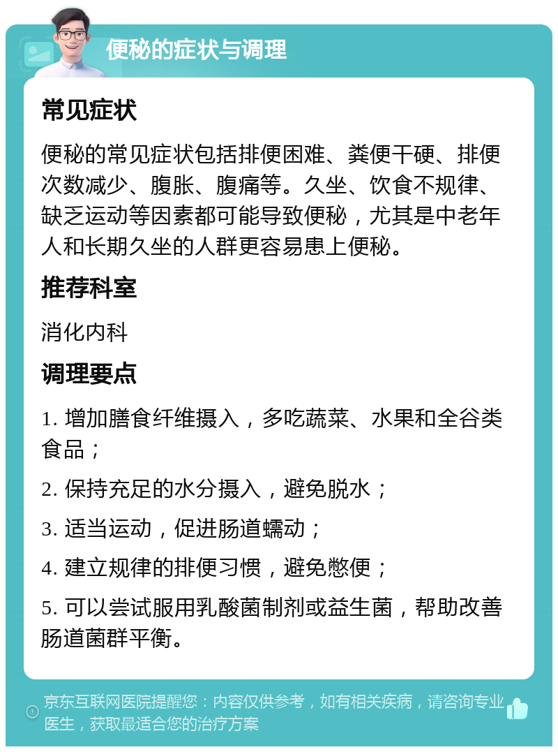 便秘的症状与调理 常见症状 便秘的常见症状包括排便困难、粪便干硬、排便次数减少、腹胀、腹痛等。久坐、饮食不规律、缺乏运动等因素都可能导致便秘，尤其是中老年人和长期久坐的人群更容易患上便秘。 推荐科室 消化内科 调理要点 1. 增加膳食纤维摄入，多吃蔬菜、水果和全谷类食品； 2. 保持充足的水分摄入，避免脱水； 3. 适当运动，促进肠道蠕动； 4. 建立规律的排便习惯，避免憋便； 5. 可以尝试服用乳酸菌制剂或益生菌，帮助改善肠道菌群平衡。