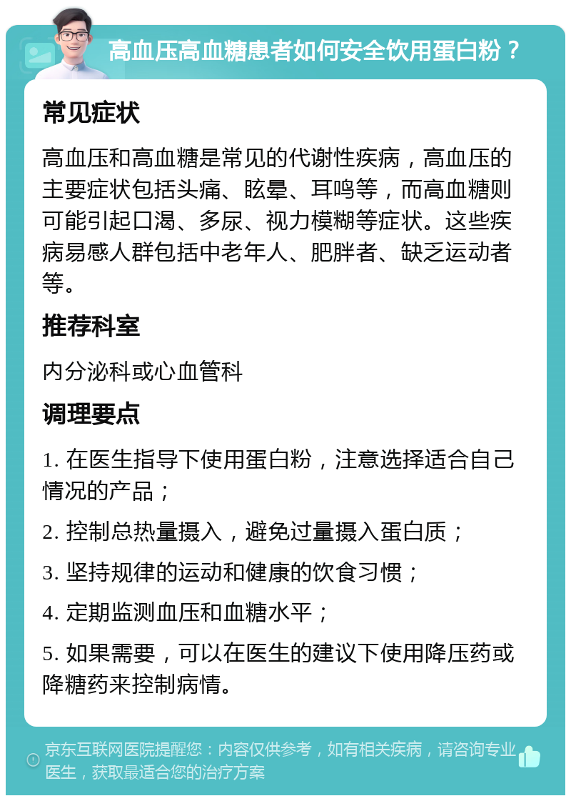 高血压高血糖患者如何安全饮用蛋白粉？ 常见症状 高血压和高血糖是常见的代谢性疾病，高血压的主要症状包括头痛、眩晕、耳鸣等，而高血糖则可能引起口渴、多尿、视力模糊等症状。这些疾病易感人群包括中老年人、肥胖者、缺乏运动者等。 推荐科室 内分泌科或心血管科 调理要点 1. 在医生指导下使用蛋白粉，注意选择适合自己情况的产品； 2. 控制总热量摄入，避免过量摄入蛋白质； 3. 坚持规律的运动和健康的饮食习惯； 4. 定期监测血压和血糖水平； 5. 如果需要，可以在医生的建议下使用降压药或降糖药来控制病情。