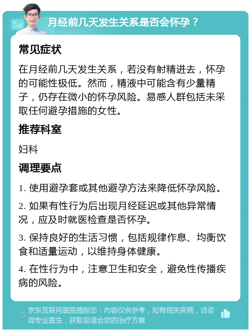 月经前几天发生关系是否会怀孕？ 常见症状 在月经前几天发生关系，若没有射精进去，怀孕的可能性极低。然而，精液中可能含有少量精子，仍存在微小的怀孕风险。易感人群包括未采取任何避孕措施的女性。 推荐科室 妇科 调理要点 1. 使用避孕套或其他避孕方法来降低怀孕风险。 2. 如果有性行为后出现月经延迟或其他异常情况，应及时就医检查是否怀孕。 3. 保持良好的生活习惯，包括规律作息、均衡饮食和适量运动，以维持身体健康。 4. 在性行为中，注意卫生和安全，避免性传播疾病的风险。