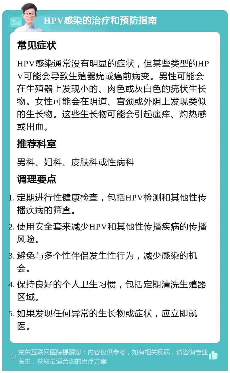 HPV感染的治疗和预防指南 常见症状 HPV感染通常没有明显的症状，但某些类型的HPV可能会导致生殖器疣或癌前病变。男性可能会在生殖器上发现小的、肉色或灰白色的疣状生长物。女性可能会在阴道、宫颈或外阴上发现类似的生长物。这些生长物可能会引起瘙痒、灼热感或出血。 推荐科室 男科、妇科、皮肤科或性病科 调理要点 定期进行性健康检查，包括HPV检测和其他性传播疾病的筛查。 使用安全套来减少HPV和其他性传播疾病的传播风险。 避免与多个性伴侣发生性行为，减少感染的机会。 保持良好的个人卫生习惯，包括定期清洗生殖器区域。 如果发现任何异常的生长物或症状，应立即就医。