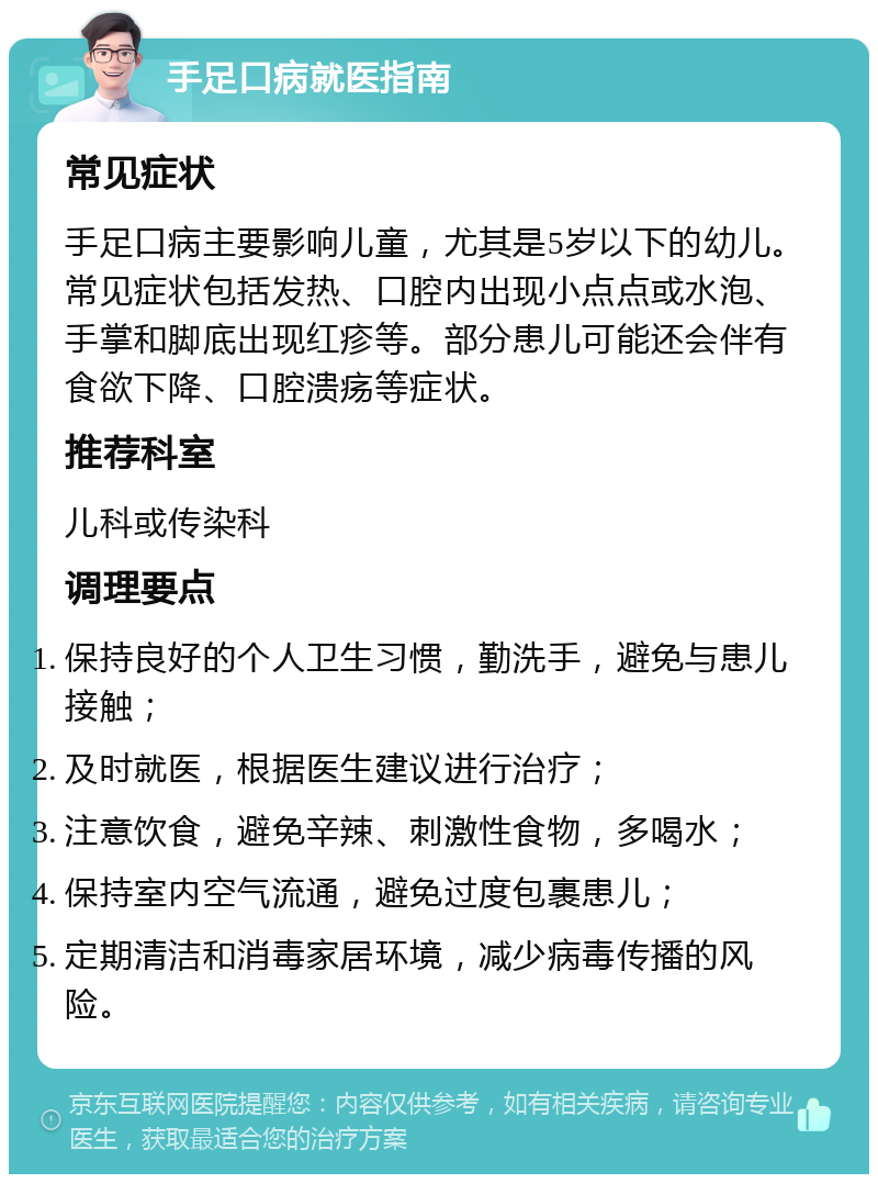 手足口病就医指南 常见症状 手足口病主要影响儿童，尤其是5岁以下的幼儿。常见症状包括发热、口腔内出现小点点或水泡、手掌和脚底出现红疹等。部分患儿可能还会伴有食欲下降、口腔溃疡等症状。 推荐科室 儿科或传染科 调理要点 保持良好的个人卫生习惯，勤洗手，避免与患儿接触； 及时就医，根据医生建议进行治疗； 注意饮食，避免辛辣、刺激性食物，多喝水； 保持室内空气流通，避免过度包裹患儿； 定期清洁和消毒家居环境，减少病毒传播的风险。