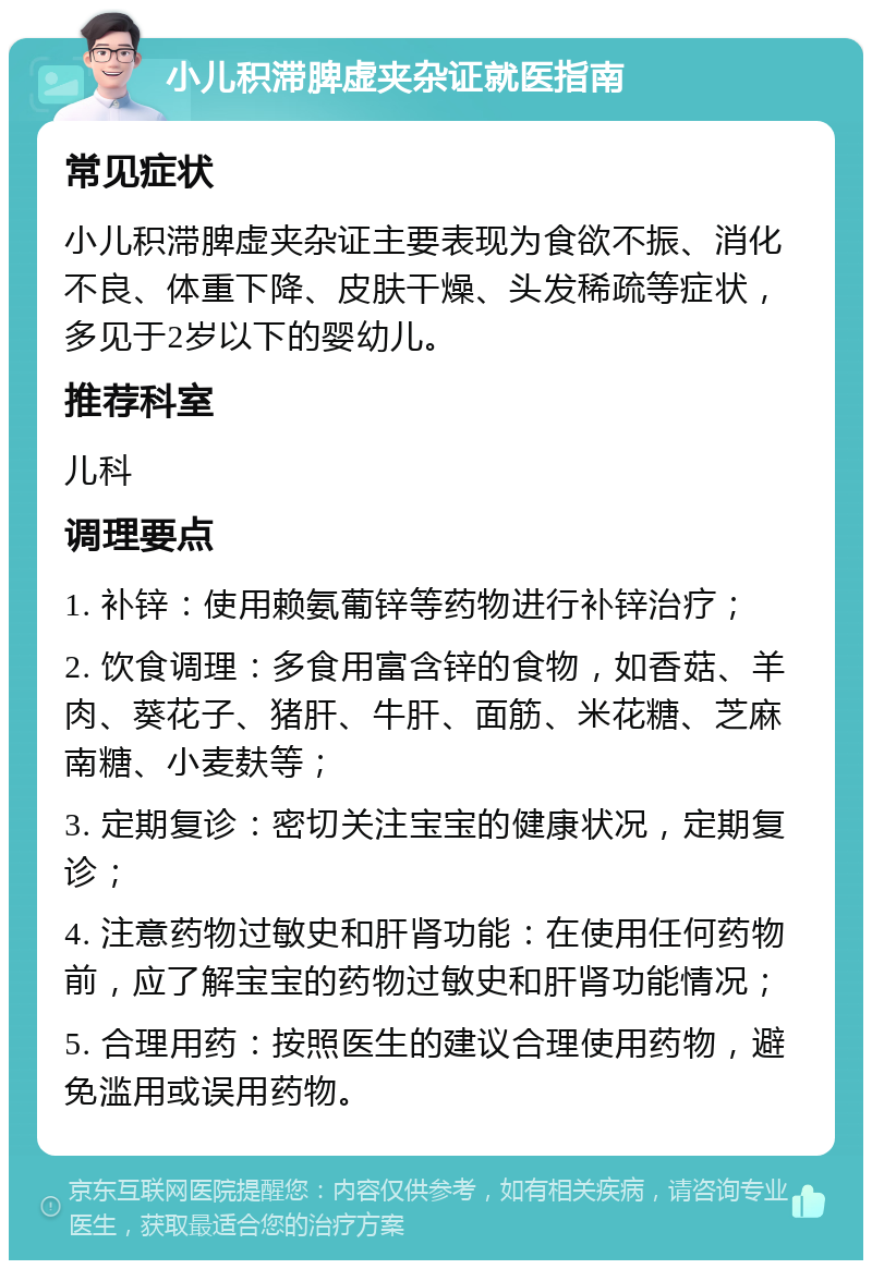 小儿积滞脾虚夹杂证就医指南 常见症状 小儿积滞脾虚夹杂证主要表现为食欲不振、消化不良、体重下降、皮肤干燥、头发稀疏等症状，多见于2岁以下的婴幼儿。 推荐科室 儿科 调理要点 1. 补锌：使用赖氨葡锌等药物进行补锌治疗； 2. 饮食调理：多食用富含锌的食物，如香菇、羊肉、葵花子、猪肝、牛肝、面筋、米花糖、芝麻南糖、小麦麸等； 3. 定期复诊：密切关注宝宝的健康状况，定期复诊； 4. 注意药物过敏史和肝肾功能：在使用任何药物前，应了解宝宝的药物过敏史和肝肾功能情况； 5. 合理用药：按照医生的建议合理使用药物，避免滥用或误用药物。